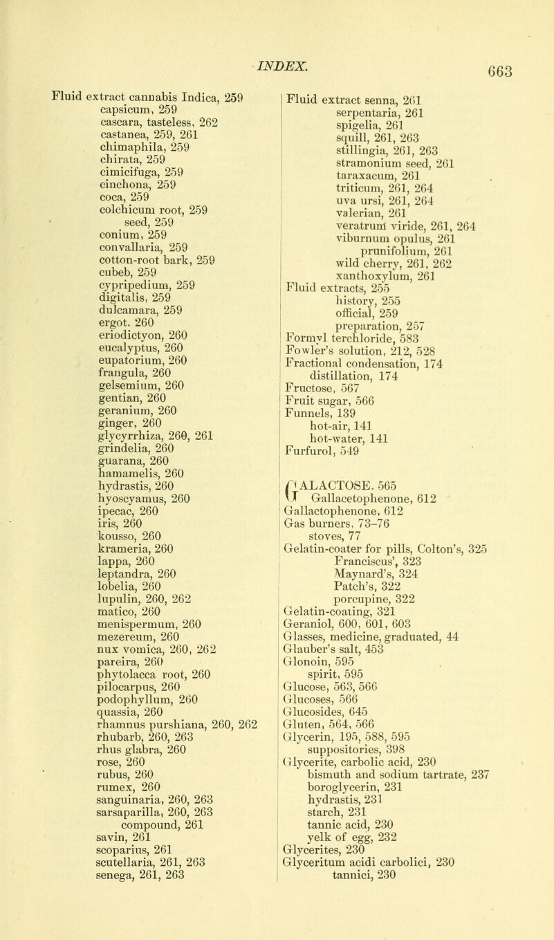 Fluid extract cannabis Indica, 259 capsicum, 259 cascara, tasteless, 262 castanea, 259, 261 chimaphila, 259 chirata, 259 cimicifuga, 259 cinchona, 259 coca, 259 colchicum root, 259 seed, 259 conium, 259 convallaria, 259 cotton-root bark, 259 cubeb, 259 cypripedium, 259 digitalis, 259 dulcamara, 259 ergot. 260 eriodictyon, 260 eucalyptus, 260 eupatorium, 260 frangula, 260 gelsemium, 260 gentian, 260 geranium, 260 ginger, 260 glycyrrhiza, 260, 261 grindelia, 260 guarana, 260 hamamelis, 260 Hydrastis, 260 hyoscyamus, 260 ipecac, 260 iris, 260 kousso, 260 krameria, 260 lappa, 260 leptandra, 260 lobelia, 260 lupulin, 260, 262 matico, 260 menispermum, 260 mezereum, 260 nux vomica, 260, 262 pareira, 260 Phytolacca root, 260 pilocarpus, 260 podophyllum, 260 quassia, 260 rhamnus purshiana, 260, 262 rhubarb, 260, 263 rhus glabra, 260 rose, 260 rubus, 260 rumex, 260 sanguinaria, 260, 263 sarsaparilla, 260, 263 compound, 261 savin, 261 scoparius, 261 Scutellaria, 261, 263 senega, 261, 263 Fluid extract senna, 2(51 serpentaria, 261 spigelia, 261 squill, 261, 263 stillingia, 261, 263 stramonium seed, 261 taraxacum, 261 triticum, 261, 264 uva ursi, 261, 264 valerian, 261 veratrum viride, 261, 264 viburnum opulus, 261 prunifolium, 261 wild cherry, 261, 262 xanthoxylum, 261 Fluid extracts, 255 history, 255 official, 259 preparation, 257 Formyl terchloride, 583 Fowler's solution, 212, 528 Fractional condensation, 174 distillation, 174 Fructose, 567 Fruit sugar, 566 Funnels, 139 hot-air, 141 hot-water, 141 Furfurol, 549 GALACTOSE, 565 \J Gallacetophenone, 612 Gallactophenone, 612 Gas burners, 73-76 stoves, 77 Gelatin-coater for pills, Colton's, 325 Franciscus', 323 Maynard's, 324 Patch's, 322 porcupine, 322 Gelatin-coaling, 321 Geraniol, 600, 601, 603 Glasses, medicine, graduated, 44 Glauber's salt, 453 Glonoin, 595 spirit, 595 Glucose, 563, 566 Glucoses, 566 Glucosides, 645 Gluten, 564, 566 Glycerin, 195, 588, 595 suppositories, 398 Glycerite, carbolic acid, 230 bismuth and sodium tartrate, 237 boroglycerin, 231 Hydrastis, 231 starch, 231 tannic acid, 230 yelk of egg, 232 Glycerites, 230 Glyceritum acidi carbolici, 230 tannici, 230