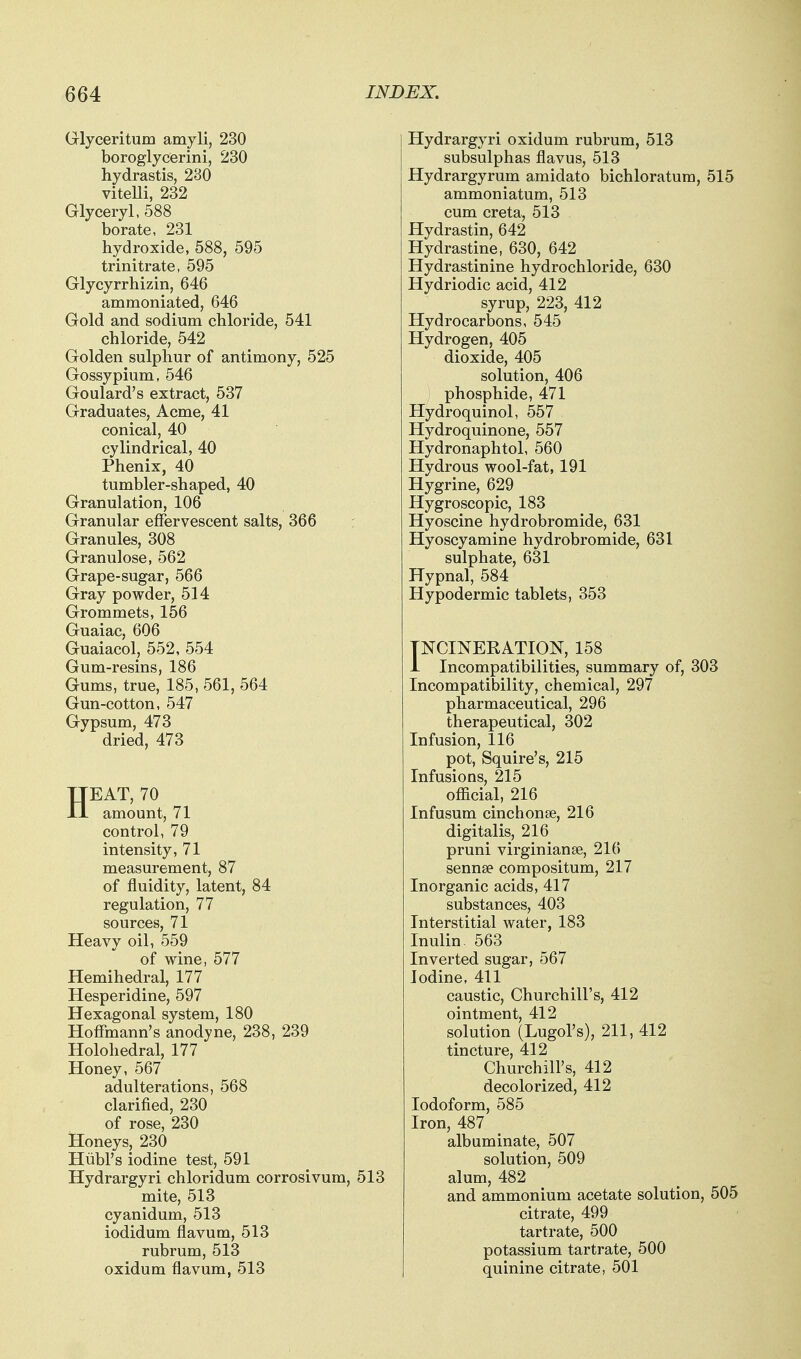 Glyceritum amyli, 230 boroglycerini, 230 Hydrastis, 230 vitelli, 232 Glyceryl, 588 borate, 231 hydroxide, 588, 595 trinitrate, 595 Glycyrrhizin, 646 ammoniated, 646 Gold and sodium chloride, 541 chloride, 542 Golden sulphur of antimony, 525 Gossypium, 546 Goulard's extract, 537 Graduates, Acme, 41 conical, 40 cylindrical, 40 Phenix, 40 tumbler-shaped, 40 Granulation, 106 Granular effervescent salts, 366 Granules, 308 Granulose, 562 Grape-sugar, 566 Gray powder, 514 Grommets, 156 Guaiac, 606 Guaiacol, 552, 554 Gum-resins, 186 Gums, true, 185, 561, 564 Gun-cotton, 547 Gypsum, 473 dried, 473 HEAT, 70 amount, 71 control, 79 intensity, 71 measurement, 87 of fluidity, latent, 84 regulation, 77 sources, 71 Heavy oil, 559 of wine, 577 Hemihedral, 177 Hesperidine, 597 Hexagonal system, 180 Hoffmann's anodyne, 238, 239 Holohedral, 177 Honey, 567 adulterations, 568 clarified, 230 of rose, 230 Honeys, 230 Hiibl's iodine test, 591 Hydrargyri chloridum corrosivum, 513 mite, 513 cyanidum, 513 iodidum flavum, 513 rubrum, 513 oxidum flavum, 513 Hydrargyri oxidum rubrum, 513 subsulphas flavus, 513 Hydrargyrum amidato bichloratura, 515 ammoniatum, 513 cum creta, 513 Hydrastin, 642 Hydrastine, 630, 642 Hydrastinine hydrochloride, 630 Hydriodic acid, 412 syrup, 223, 412 Hydrocarbons, 545 Hydrogen, 405 dioxide, 405 solution, 406 phosphide, 471 Hydroquinol, 557 Hydroquinone, 557 Hydronaphtol, 560 Hydrous wool-fat, 191 Hygrine, 629 Hygroscopic, 183 Hyoscine hydrobromide, 631 Hyoscyamine hydrobromide, 631 sulphate, 631 Hypnal, 584 Hypodermic tablets, 353 TNCINEKATION, 158 i Incompatibilities, summary of, 303 Incompatibility, chemical, 297 pharmaceutical, 296 therapeutical, 302 Infusion, 116 pot. Squire's, 215 Infusions, 215 official, 216 Infusum cinchonse, 216 digitalis, 216 pruni virginianse, 216 sennse compositum, 217 Inorganic acids, 417 substances, 403 Interstitial water, 183 Inulin. 563 Inverted sugar, 567 Iodine, 411 caustic, Churchill's, 412 ointment, 412 solution (Lugol's), 211, 412 tincture, 412 Churchill's, 412 decolorized, 412 Iodoform, 585 Iron, 487 albuminate, 507 solution, 509 alum, 482 and ammonium acetate solution, 505 citrate, 499 tartrate, 500 potassium tartrate, 500 quinine citrate, 501