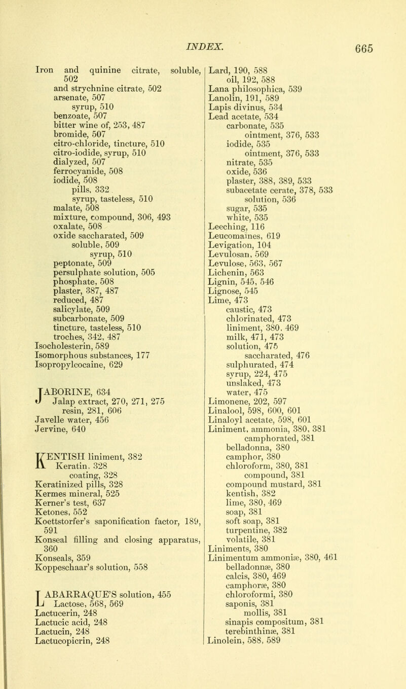 Iron and quinine citrate, soluble, 502 and strychnine citrate, 602 arsenate, 507 syrup, 510 benzoate, 507 bitter wine of, 253, 487 bromide, 507 citro-chloride, tincture, 510 citro-iodide, syrup, 510 dialyzed, 507 ferrocyanide, 508 iodide, 508 pills. 332 syrup, tasteless, 510 malate, 508 mixture, compound, 306, 493 oxalate, 508 oxide saccharated, 509 soluble, 509 syrup, 510 peptonate, 509 persulphate solution, 505 phosphate, 508 plaster, 387, 487 reduced, 487 salicylate, 509 subcarbonate, 509 tincture, tasteless, 510 troches, 342, 487 Isocholesterin, 589 Isomorphous substances, 177 Isopropylcocaine, 629 TABOEINE, 634 J Jalap extract, 270, 271, 275 resin, 281, 606 Javelle water, 456 Jervine, 640 KENTISH liniment, 382 Keratin, 328 coating, 328 Keratinized pills, 328 Kermes mineral, 525 Kerner's test, 637 Ketones, 552 Koettstorfer's saponification factor, 189, 591 Konseal filling and closing apparatus, 360 Konseals, 359 Koppeschaar's solution, 558 T ABAREAQUE'S solution, 455 Jj Lactose, 568, 569 Lactucerin, 248 Lactucic acid, 248 Lactucin, 248 Lactucopicrin, 248 Lard, 190, 588 oil, 192, 588 Lana philosophica, 539 Lanolin, 191, 589 Lapis divinus, 534 Lead acetate, 534 carbonate, 535 ointment, 376, 533 iodide, 535 ointment, 376, 533 nitrate, 535 oxide, 536 plaster, 388, 389, 533 subacetate cerate, 378, 533 solution, 536 sugar, 535 white, 535 Leeching:, 116 Leucomaines, 619 Levigation, 104 Levulosan, 569 Levulose, 563, 567 Lichenin, 563 Lignin, 545, 546 Lignose, 545 Lime, 473 caustic, 473 chlorinated, 473 liniment, 380. 469 milk, 471, 473 solution, 476 saccharated, 476 sulphurated, 474 syrup, 224, 475 unslaked, 473 water, 475 Limonene, 202, 597 Linalool, 598, 600, 601 Linaloyl acetate, 598, 601 Liniment, ammonia, 380, 381 camphorated, 381 belladonna, 380 camphor, 380 chloroform, 380, 381 compound, 381 compound mustard, 381 kentish, 382 lime, 380, 469 soap, 381 soft soap, 381 turpentine, 382 volatile, 381 Liniments, 380 Linimentum ammoniae, 380, 461 belladonnse, 380 calcis, 380, 469 camphorse, 380 chloroformi, 380 saponis, 381 mollis, 381 sinapis compositum, 381 terebinthinse, 381 Linolein, 588, 589