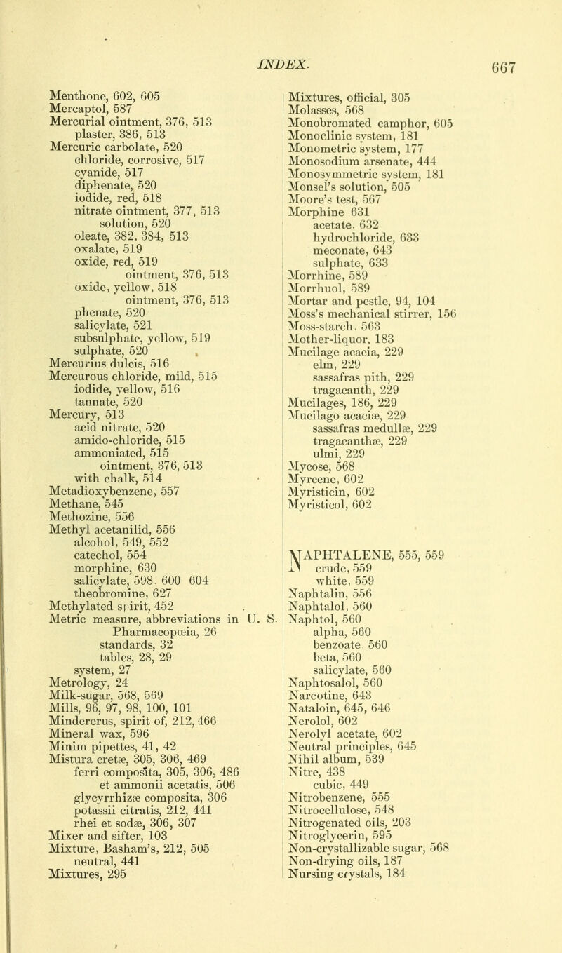 Menthone, 602, 605 Mercaptol, 587 Mercurial ointment, 376, 513 plaster, 386, 513 Mercuric carbolate, 520 chloride, corrosive, 517 cyanide, 517 diphenate, 520 iodide, red, 518 nitrate ointment, 377, 513 solution, 520 oleate, 382, 384, 513 oxalate, 519 oxide, red, 519 ointment, 376, 513 oxide, yellow, 518 ointment, 376, 513 phenate, 520 salicylate, 521 subsulphate, yellow, 519 sulphate, 520 Mercurius dulcis, 516 Mercurous chloride, mild, 515 iodide, yellow, 516 tannate, 520 Mercury, 513 acid nitrate, 520 amido-chloride, 515 ammoniated, 515 ointment, 376, 513 with chalk, 514 Metadioxybenzene, 557 Methane, 545 Methozine, 556 Methyl acetanilid, 556 alcohol, 549, 552 catechol, 554 morphine, 630 salicylate, 598. 600 604 theobromine, 627 Methylated si'irit, 452 Metric measure, abbreviations in Pharmacopoeia, 26 standards, 32 tables, 28, 29 system, 27 Metrology, 24 Milk-sugar, 568, 569 Mills, 96, 97, 98, 100, 101 Mindererus, spirit of, 212, 466 Mineral wax, 596 Minim pipettes, 41, 42 Mistura cretse, 305, 306, 469 ferri composita, 305, 306; 486 et ammonii acetatis, 506 glycyrrhizse composita, 306 potassii citratis, 212, 441 rhei et sodse, 306, 307 Mixer and sifter, 103 Mixture, Basham's, 212, 505 neutral, 441 Mixtures, 295 Mixtures, official, 305 Molasses, 568 Monobromated camphor, 605 Monoclinic system, 181 Monometric system, 177 Monosodium arsenate, 444 Monosymmetric system, 181 Monsel's solution, 505 Moore's test, 567 Morphine 631 acetate. 632 hydrochloride, 633 meconate, 643 sulphate, 633 Morrhine, 589 Morrhuol, 589 Mortar and pestle, 94, 104 Moss's mechanical stirrer, 156 Moss-starch, 563 Mother-liquor, 183 Mucilage acacia, 229 elm, 229 sassafras pith, 229 tragacanth, 229 Mucilages, 186, 229 Mucilago acaciae, 229 sassafras medullse, 229 tragacanthse, 229 ulmi, 229 Mycose, 568 Myrcene, 602 Myristicin, 602 Myristicol, 602 ATAPHTALENE, 555, 559 i> crude, 559 white, 559 Naphtalin, 556 Naphtalol, 560 Naphtol, 560 alpha, 560 benzoate 560 beta, 560 salicylate, 560 Naphtosalol, 560 Narcotine, 643 Nataloin, 645, 646 Nerolol, 602 Nerolyl acetate, 602 Neutral principles, 645 Nihil album, 539 Nitre, 438 cubic, 449 Nitrobenzene, 555 Nitrocellulose, 548 Nitrogenated oils, 203 Nitroglycerin, 595 Non-crystallizable sugar, 568 Non-drying oils, 187 Nursing crystals, 184