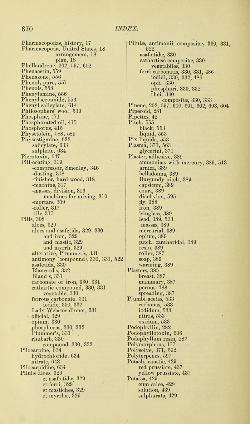 Pharmacopoeias, history, 17 Pharmacopoeia, United States, 18 arrangement, 18 plan, 18 Phellandrene, 202, 597, 602 Phenacetin, 559 Phenazone, 556 Phenol, pure, 557 Phenols, 558 Phenylamine, 556 Phenylacetamide, 556 Phenyl salicylate, 614 Philosophers' wool, 539 Phosphine, 471 Phosphorated oil, 415 Phosphorus, 415 Physetolein, 588, 589 Physostigmine, 633 salicylate, 633 sulphate, 634 Picrotoxin, 647 Pill-coating, 319 -compressor, Smedley, 346 -dusting, 318 -finisher, hard-wood, 318 -machine, 317 -masses, division, 316 machines for mixing, 310 -mortars, 309 -roller, 317 -tile, 317 Pills, 308 aloes, 329 aloes and asafetida, 329, 330 and iron, 329 and mastic, 329 and myrrh, 329 alterative, Plummer's, 331 antimony (compound),330, 331, 522 asafetida, 330 Blancard's, 332 Blaud's, 331 carbonate of iron, 330, 331 cathartic compound, 330, 331 vegetable, 330 ferrous carbonate, 331 iodide, 330, 332 Lady Webster dinner, 331 official, 329 opium, 330 phosphorus, 330, 332 Plummer's, 331 rhubarb, 330 compound, 330, 333 Pilocarpine, 634 hydrochloride, 634 nitrate, 643 Pilocarpidine, 634 Pilulge aloes, 329 _ et asafoetidse, 329 et ferri, 329 et mastiches, 329 et myrrhse, 329 Pilulse, antimonii compositse, 330, 331, 522 asafoetidse, 330 catharticse compositse, 330 vegetabiles, 330 ferri carbonatis, 330, 331, 486 iodidi, 330, 332, 486 opii, 330 phosphori, 330, 332 rhei, 330 compositse, 330, 333 Pinene, 202, 597, 600, 601, 602, 603, 604 Piperoid, 281 Pipettes, 42 Pitch, 555 black, 553 liquid, 553 Pix liquida, 553 Plasma, 371, 563 glycerini, 371 Plaster, adhesive, 389 ammoniac, with mercury, 389, 513 arnica, 389 belladonna, 389 Burgundy pitch, 389 capsicum, 389 court, 389 diachylon, 595 fly, 388 iron, 389 isinglass, 389 lead, 389, 533 -masses, 389 mercurial, 389 opium, 389 pitch, cantharidal, 389 resin, 389 roller, 387 soap,389 warming, 389 Plasters, 385 breast, 387 mammary, 387 porous, 388 spreading, 387 Plumbi acetas, 533 carbonas, 533 iodidum, 533 nitras, 533 oxidum, 533 Podophyllin, 282 Podophyllotoxin, 606 Podophyllum resin, 282 Polymorphous, 177 Polysolve, 371, 592 Polyterpenes, 597 Potash, caustic, 429 red prussiate, 437 yellow prussiate, 437 Potassa, 429 cum calce, 429 solution, 439 sulphurata, 429