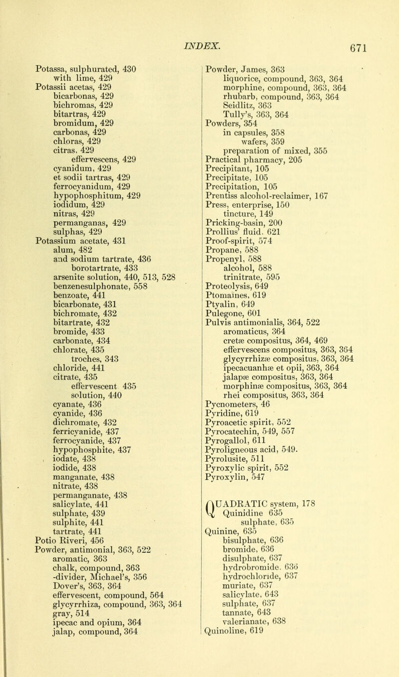 Potassa, sulphurated, 430 with lime, 429 Potassii acetas, 429 bicarbonas, 429 bichromas, 429 bitartras, 429 bromidum, 429 carbonas, 429 chloras, 429 citras, 429 effervescens, 429 cyanidum, 429 et sodii tartras, 429 ferrocyanidum, 429 hypophosphitum, 429 iodidum, 429 nitras, 429 permanganas, 429 sulphas, 429 Potassium acetate, 431 alum, 482 and sodium tartrate, 436 borotartrate, 433 arsenite solution, 440, 513, 528 benzenesulphonate, 558 benzoate, 441 bicarbonate, 431 bichromate, 432 bitartrate, 432 bromide, 433 carbonate, 434 chlorate, 435 troches, 343 chloride, 441 citrate, 435 effervescent 435 solution, 440 cyanate, 436 cyanide, 436 dichromate, 432 ferricyanide, 437 ferrocyanide, 437 hypophosphite, 437 iodate, 438 iodide, 438 manganate, 438 nitrate, 438 permanganate, 438 salicylate, 441 sulphate, 439 sulphite, 441 tartrate, 441 Potio Eiveri, 456 Powder, antimonial, 363, 522 aromatic, 363 chalk, compound, 363 -divider, Michael's, 356 Dover's, 363, 364 effervescent, compound, 564 glycyrrhiza, compound, 363, 364 gray, 514 ipecac and opium, 364 jalap, compound, 364 Powder, James, 363 liquorice, compound, 363, 364 morphine, compound, 363, 364 rhubarb, compound, 363, 364 Seidlitz, 363 Tully's, 363, 364 Powders, 354 in capsules, 358 wafers, 359 preparation of mixed, 355 Practical pharmacy, 205 Precipitant, 105 Precipitate, 105 Precipitation, 105 Prentiss alcohol-reclaimer, 167 Press, enterprise, 150 tincture, 149 Pricking-basin, 200 Prollius' fluid. 621 Proof-spirit, 574 Propane, 588 Propenyl, 588 alcohol, 588 trinitrate, 595 Proteolysis, 649 Ptomaines, 619 Ptyalin, 649 Pulegone, 601 Pulvis antimonialis, 364, 522 aromaticus, 364 cretse compositus, 364, 469 effervescens compositus, 363, 3G4 glycyrrhizse compositus, 363, 364 ipecacuanhse et opii, 363, 364 jalapse compositus, 363, 364 morphinse compositus, 363, 364 rhei compositus, 363, 364 Pycnometers, 46 Pyridine, 619 Pyroacetic spirit, 552 Pyrocatechin, 549, 557 Pyrogallol, 611 Pyroligneous acid, 549. Pyrolusite, 511 Pyroxylic spirit, 552 Pyroxylin, 547 QUADRATIC system, 178 Quinidine 635 sulphate, 635 Quinine, 635 bisulphate, 636 bromide, 636 disulphate, 637 hydrobromide, 636 hydrochloride, 637 muriate, 637 salicylate, 643 sulphate, 637 tannate, 643 valerianate, 638 Quinoline, 619