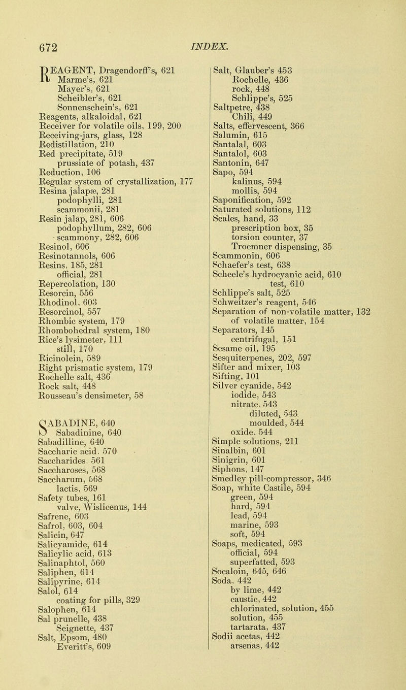 REAGENT, Dragendorff's, 621 Marine's, 621 Mayer's, 621 Scheibler's, 621 Sonnenschein's, 621 Reagents, alkaloidal, 621 Receiver for volatile oils, 199, 200 Receiving-jars, glass, 128 Redistillation, 210 Red precipitate, 519 prussiate of potash, 437 Reduction, 106 Regular system of crystallization, 177 Resina jalapse, 281 podophylli, 281 scammonii, 281 Resin jalap, 281, 606 podophyllum, 282, 606 scammony, 282, 606 Resinol, 606 Resinotannols, 606 Resins, 185, 281 official, 281 Repercolation, 130 Resorcin, 556 Rhodinol, 603 Resorcinol, 557 Rhombic system, 179 Rhombohedral system, 180 Rice's lysimeter, 111 still, 170 Ricinolein, 589 Right prismatic system, 179 Rochelle salt, 436 Rock salt, 448 Rousseau's densimeter, 58 OABADINE, 640 Sabadinine, 640 Sabadilline, 640 Saccharic acid. 570 Saccharides, 561 Saccharoses, 568 Saccharum, 668 lactis, 569 Safety tubes, 161 valve, Wislicenus, 144 Safrene, 603 Safrol, 603, 604 Salicin, 647 Salicyamide, 614 Salicylic acid, 613 Salinaphtol, 560 Saliphen, 614 Salipyrine, 614 Salol, 614 coating for pills, 329 Salophen, 614 Sal prunelle, 438 Seignette, 437 Salt, Epsom, 480 Everitt's, 609 Salt, Glauber's 453 Rochelle, 436 rock, 448 Schlippe's, 525 Saltpetre, 438 Chili, 449 Salts, effervescent, 366 Salumin, 615 Santalal, 603 Santalol, 603 Santonin, 647 Sapo, 594 kalinus, 594 mollis, 594 Saponification, 592 Saturated solutions, 112 Scales, hand, 33 prescription box, 35 torsion counter, 37 Troemner dispensing, 35 Scammonin, 606 Schaefer's test, 638 Scheele's hydrocyanic acid, 610 test, 610 Schlippe's salt, 525 Schweitzer's reagent, 546 Separation of non-volatile matter, 132 of volatile matter, 154 Separators, 145 centrifugal, 151 Sesame oil, 195 Sesquiterpenes, 202, 597 Sifter and mixer, 103 Sifting, 101 Silver cyanide, 542 iodide, 543 nitrate, 543 diluted, 543 moulded, 544 oxide, 544 Simple solutions, 211 Sinalbin, 601 Sinigrin, 601 Siphons, 147 Smedley pill-compressor, 346 Soap, white Castile, 594 green, 594 hard, 594 lead, 594 marine, 593 soft, 594 Soaps, medicated, 593 official, 594 superfatted, 693 Socaloin, 645, 646 Soda, 442 by lime, 442 caustic, 442 chlorinated, solution, 455 solution, 455 tartarata, 437 Sodii acetas, 442 arsenas, 442