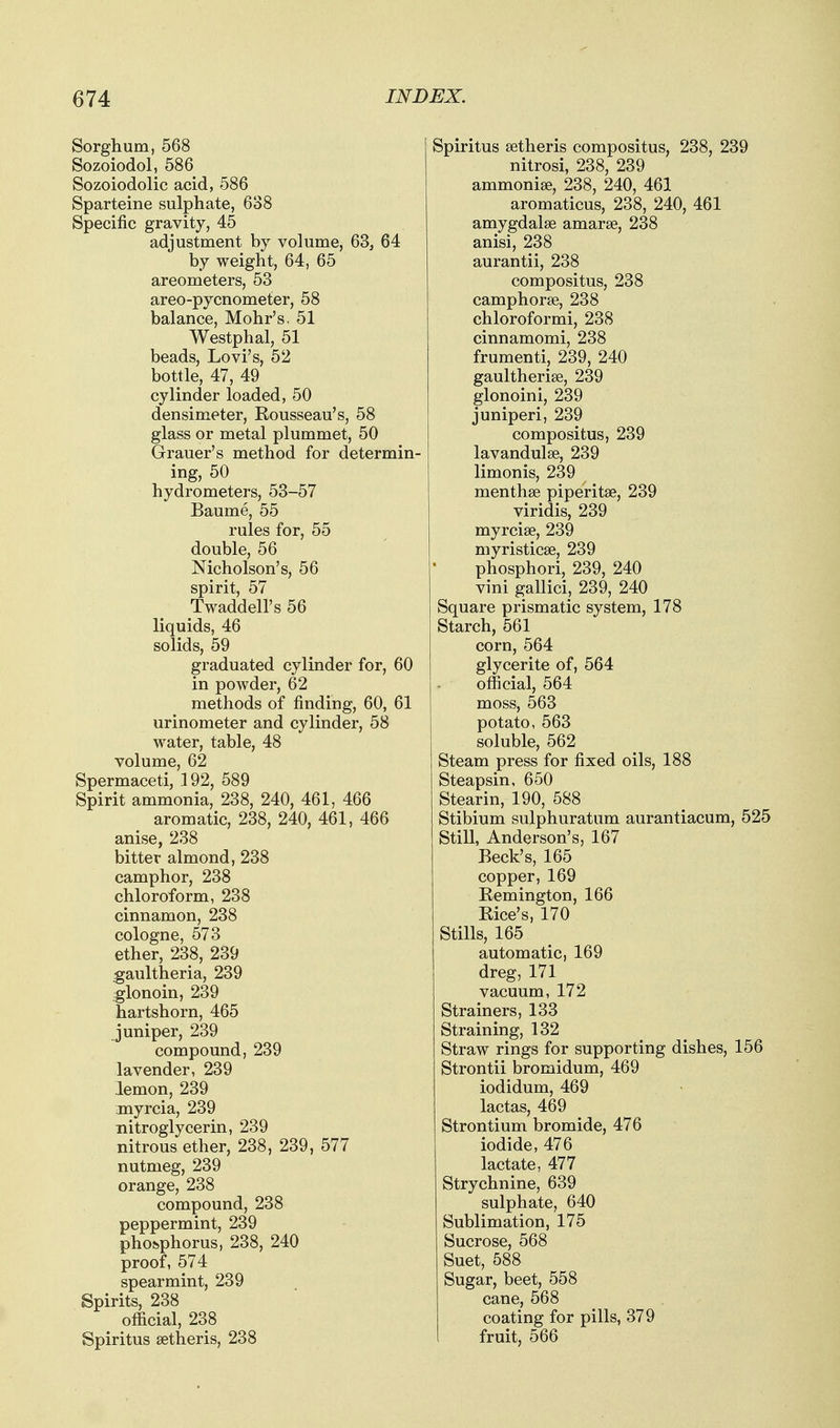 Sorghum, 568 Sozoiodol, 586 Sozoiodolic acid, 586 Sparteine sulphate, 638 Specific gravity, 45 adjustment by volume, 63, 64 by weight, 64, 65 areometers, 53 areo-pycnometer, 58 balance, Mohr's, 51 Westphal, 51 beads, Lovi's, 52 bottle, 47, 49 cylinder loaded, 50 densimeter, Kousseau's, 58 glass or metal plummet, 50 Grauer's method for determin- ing, 50 hydrometers, 53-57 Baume, 55 rules for, 55 double, 56 Nicholson's, 56 spirit, 57 Twaddell's 56 liquids, 46 solids, 59 graduated cylinder for, 60 in powder, 62 methods of finding, 60, 61 urinometer and cylinder, 58 water, table, 48 volume, 62 Spermaceti, 192, 589 Spirit ammonia, 238, 240, 461, 466 aromatic, 238, 240, 461, 466 anise, 238 bitter almond, 238 camphor, 238 chloroform, 238 cinnamon, 238 cologne, 573 ether, 238, 239 gaultheria, 239 glonoin, 239 hartshorn, 465 juniper, 239 compound, 239 lavender, 239 lemon, 239 myrcia, 239 nitroglycerin, 239 nitrous ether, 238, 239, 577 nutmeg, 239 orange, 238 compound, 238 peppermint, 239 phosphorus, 238, 240 proof, 574 spearmint, 239 Spirits, 238 official, 238 Spiritus setheris, 238 Spiritus setheris compositus, 238, 239 nitrosi, 238, 239 ammonise, 238, 240, 461 aromaticus, 238, 240, 461 amygdalae amarse, 238 anisi, 238 aurantii, 238 compositus, 238 camphorse, 238 chloroformi, 238 cinnamomi, 238 frumenti, 239, 240 gaultherise, 239 glonoini, 239 juniperi, 239 compositus, 239 lavandulse, 239 limonis, 239 menthse piperitse, 239 viridis, 239 myrcise, 239 myristicae, 239 phosphori, 239, 240 vini gallici, 239, 240 Square prismatic system, 178 Starch, 561 corn, 564 glycerite of, 564 official, 564 moss, 563 potato, 563 soluble, 562 Steam press for fixed oils, 188 Steapsin, 650 Stearin, 190, 588 Stibium sulphuratum aurantiacum, 525 Still, Anderson's, 167 Beck's, 165 copper, 169 Remington, 166 Rice's, 170 Stills, 165 automatic, 169 dreg, 171 vacuum, 172 Strainers, 133 Straining, 132 Straw rings for supporting dishes, 156 Strontii bromidum, 469 iodidum, 469 lactas, 469 Strontium bromide, 476 iodide, 476 lactate, 477 Strychnine, 639 sulphate, 640 Sublimation, 175 Sucrose, 568 Suet, 588 Sugar, beet, 558 cane, 568 coating for pills, 379 fruit, 566
