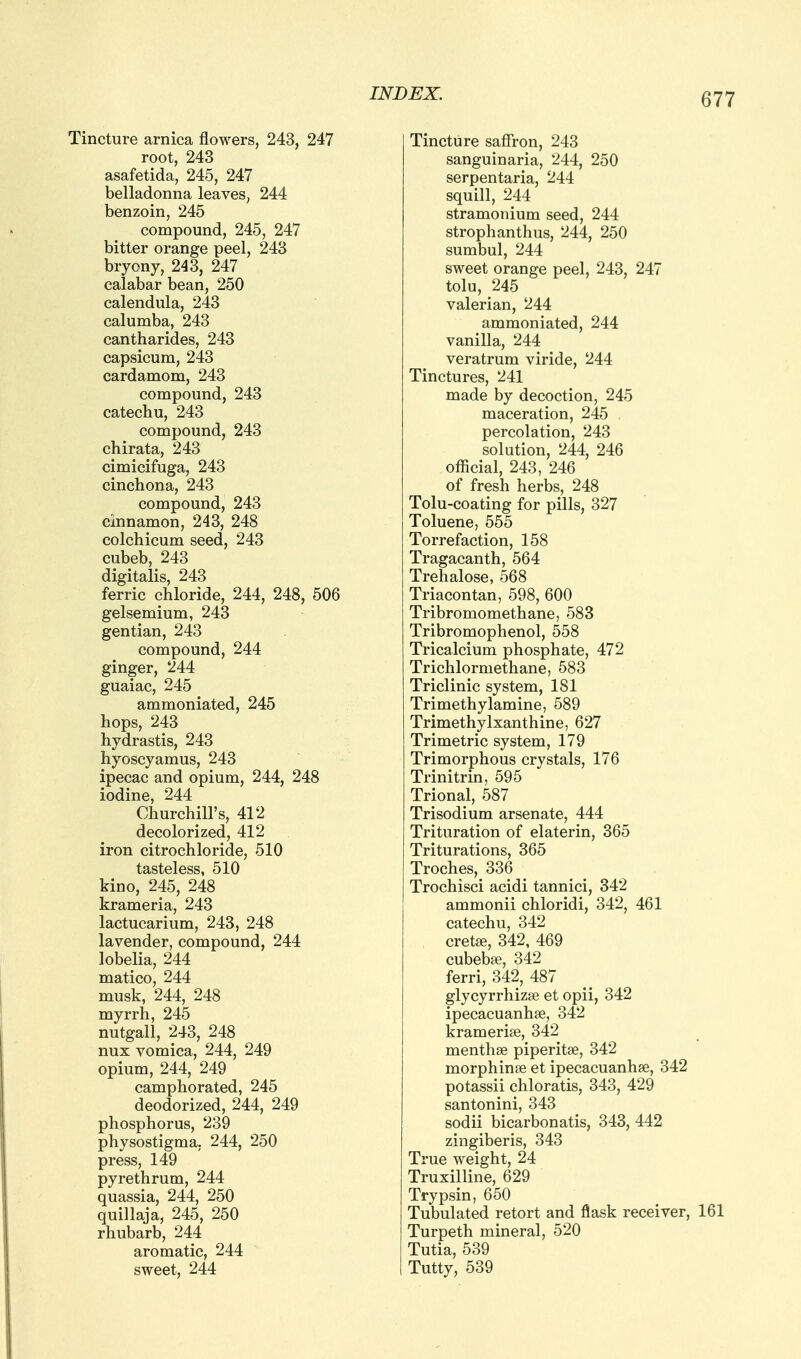 Tincture arnica flowers, 243, 247 root, 243 asafetida, 245, 247 belladonna leaves, 244 benzoin, 245 compound, 245, 247 bitter orange peel, 243 bryony, 243, 247 calabar bean, 250 calendula, 243 calumba, 243 cantharides, 243 capsicum, 243 cardamom, 243 compound, 243 catechu, 243 compound, 243 chirata, 243 cimicifuga, 243 cinchona, 243 compound, 243 cinnamon, 243, 248 colchicum seed, 243 cubeb, 243 digitalis, 243 ferric chloride, 244, 248, 506 gelsemium, 243 gentian, 243 compound, 244 ginger, 244 guaiac, 245 ammoniated, 245 hops, 243 hydrastis, 243 hyoscyamus, 243 ipecac and opium, 244, 248 iodine, 244 Churchill's, 412 decolorized, 412 iron citrochloride, 510 tasteless, 510 kino, 245, 248 krameria, 243 lactucarium, 243, 248 lavender, compound, 244 lobelia, 244 matico, 244 musk, 244, 248 myrrh, 245 nutgall, 243, 248 nux vomica, 244, 249 opium, 244, 249 camphorated, 245 deodorized, 244, 249 phosphorus, 239 physostigma, 244, 250 press, 149 pyrethrum, 244 quassia, 244, 250 quillaja, 245, 250 rhubarb, 244 aromatic, 244 sweet, 244 INDEX. Tincture saffron, 243 sanguinaria, 244, 250 serpentaria, 244 squill, 244 stramonium seed, 244 strophanthus, 244, 250 sumbul, 244 sweet orange peel, 243, 247 tolu, 245 valerian, 244 ammoniated, 244 vanilla, 244 veratrum viride, 244 Tinctures, 241 made by decoction, 245 maceration, 245 . percolation, 243 solution, 244, 246 official, 243, 246 of fresh herbs, 248 Tolu-coating for pills, 327 Toluene, 555 Torrefaction, 158 Tragacanth, 564 Trehalose, 568 Triacontan, 598, 600 Tribromomethane, 583 Tribromophenol, 558 Tricalcium phosphate, 472 Trichlormethane, 583 Triclinic system, 181 Trimethylamine, 589 Trimethylxanthine, 627 Trimetric system, 179 Trimorphous crystals, 176 Trinitrin, 595 Trional, 587 Trisodium arsenate, 444 Trituration of elaterin, 365 Triturations, 365 Troches, 336 Trochisci acidi tannici, 342 ammonii chloridi, 342, 461 catechu, 342 cretse, 342, 469 cubebfe, 342 ferri, 342, 487 glycyrrhizse et opii, 342 ipecacuanhse, 342 kramerise, 342 menthae piperitse, 342 morphinse et ipecacuanhse, 342 potassii chloratis, 343, 429 santonini, 343 sodii bicarbonatis, 343, 442 zingiberis, 343 True weight, 24 Truxilline, 629 Trypsin, 650 Tubulated retort and flask receiver, 161 Turpeth mineral, 520 Tutia, 539 Tutty, 539