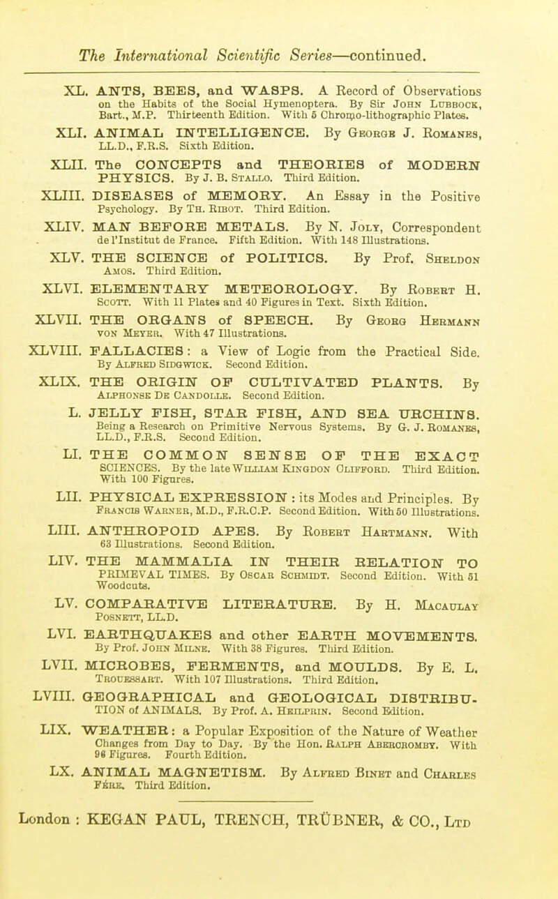 XL. ANTS, BEES, and WASPS. A Record of Observations on the Habits of the Social Hymenoptera. By Sir John Lubbock, Bart., M.P. Thirteenth Edition. With 5 Chromo-lithographic Plates. XLI. ANIMAL INTELLIGENCE. By Geokqb J. Romanes, LL.D., F.K.S. Sixth Edition. XLII. The CONCEPTS and THEORIES of MODERN PHYSICS. By J. B. Stallo. Third Edition. XLIII. DISEASES of MEMORY. An Essay in the Positive Psychology. By Th. Ribot. Third Edition. XLIV. MAN BEFORE METALS. By N. Joly, Correspondent de l'lnstitut de France. Fifth Edition. With 148 Illustrations. XLV. THE SCIENCE of POLITICS. By Prof. Sheldon Amos. Third Edition. XLVI. ELEMENTARY METEOROLOGY. By Robeht H. Scott. With 11 Plates and 40 Figures in Text. Sixth Edition. XLVH. THE ORGANS of SPEECH. By Geoeq Hermann von Meter. With 47 Illustrations. XLVIII. FALLACIES : a View of Logic from the Practical Side. By Alfred Sidgwick. Second Edition. XLLX. THE ORIGIN OF CULTIVATED PLANTS. By Alphonse De Candolle. Second Edition. L. JELLY FISH, STAR FISH, AND SEA URCHINS. Being a Research on Primitive Nervous Systems. By G. J. Romanes, LL.D., F.R.S. Second Edition. LI. THE COMMON SENSE OF THE EXACT SCIENCES. By the late William Kingdon Clifford. Third Edition. With 100 Figures. LLT. PHYSICAL EXPRESSION : its Modes and Principles. By Francis Warner, M.D., F.R.C.P. Second Edition. With 50 Illustrations. LIII. ANTHROPOID APES. By Robert Hartmann. With 63 Illustrations. Second Edition. LIV. THE MAMMALIA IN THEIR RELATION TO PRIMEVAL TIMES. By Oscar Schmidt. Second Edition. With 51 Woodcuts. LV. COMPARATIVE LITERATURE. By H. Macaulay Posnett, LL.D. LVI. EARTHQUAKES and other EARTH MOVEMENTS. By Prof. John Milne. With 38 Figures. Third Edition. LVII. MICROBES, FERMENTS, and MOULDS. By E. L. Trouessart. With 107 Illustrations. Third Edition. LVIII. GEOGRAPHICAL and GEOLOGICAL DISTRIBU- TION of ANIMALS. By Prof. A. Heilprin. Second Edition. LIX. WEATHER: a Popular Exposition of the Nature of Weather Changes from Day to Day. By the Hon. Ralph Abkroromby. With 96 Figures. Fourth Edition. LX. ANIMAL MAGNETISM. By Alfred Binet and Charles Fere. Third Edition.