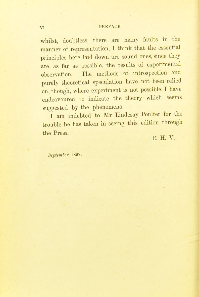 whilst, doubtless, there are many faults in the manner of representation, I think that the essential principles here laid down are sound ones, since they are, as far as possible, the results of experimental observation. The methods of introspection and purely theoretical speculation have not been relied on, though, where experiment is not possible, I have endeavoured to indicate the theory which seems suggested by the phenomena. I am indebted to Mr Lindesay Poulter for the trouble he has taken in seeing this edition through September 1897.