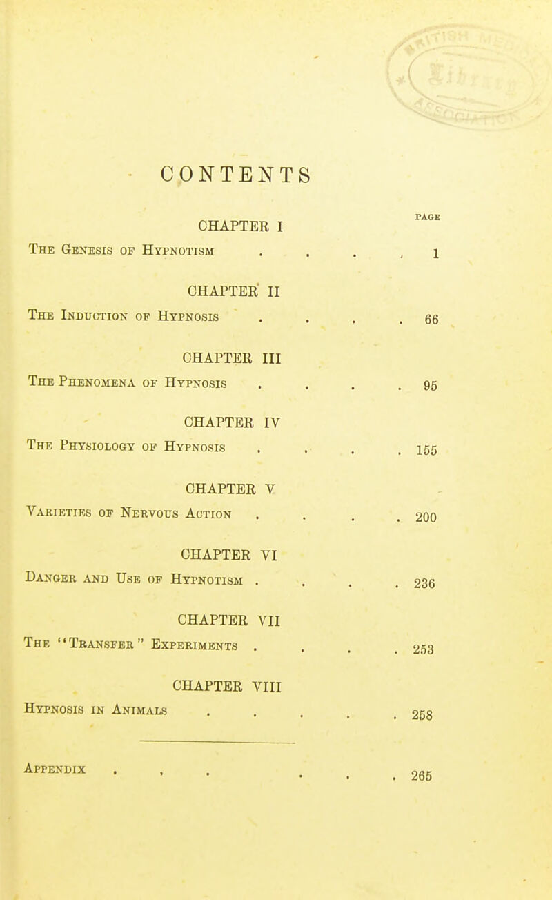 CONTENTS CHAPTER I The Genesis of Hypnotism CHAPTER II The Induction of Hypnosis CHAPTER III The Phenomena of Hypnosis CHAPTER IV The Physiology of Hypnosis CHAPTER V Varieties of Nervous Action CHAPTER VI Danger and Use of Hypnotism . CHAPTER VII The Transfer Experiments . CHAPTER VIII Hypnosis in Animals Appendix