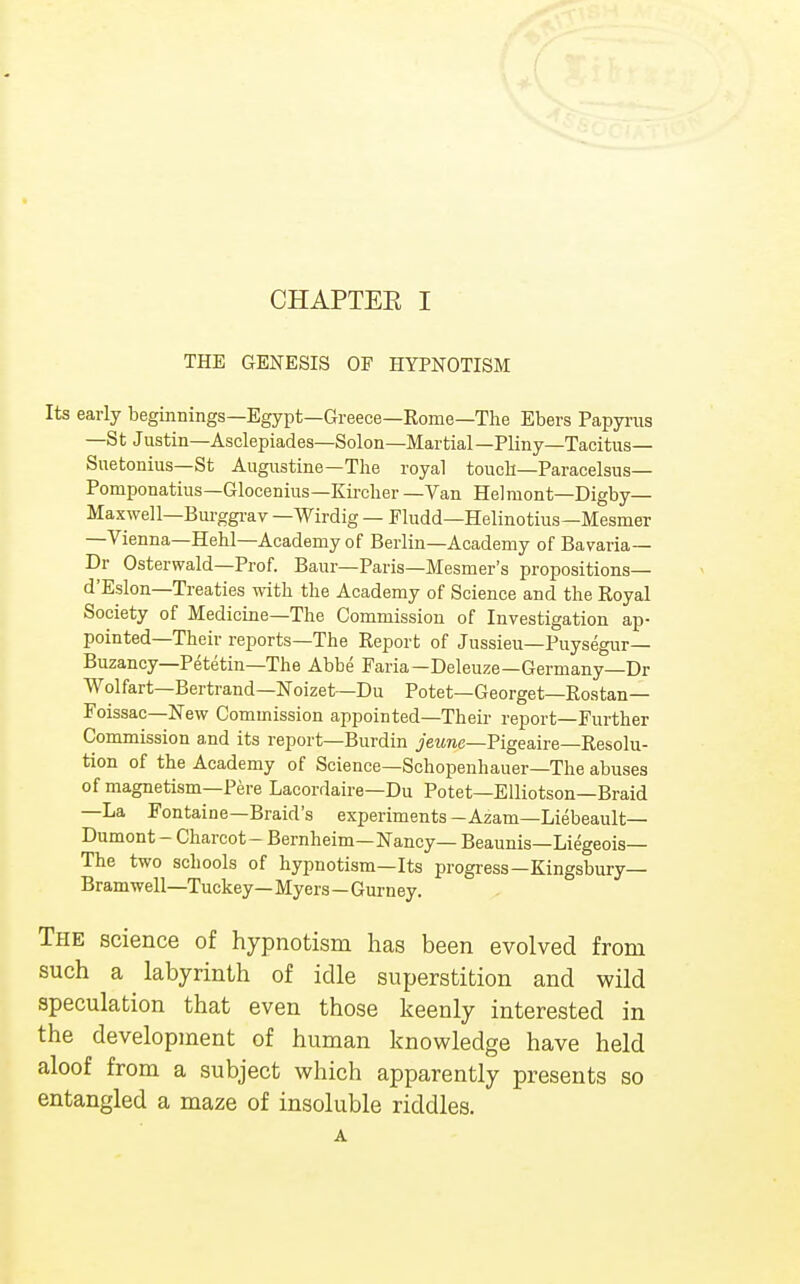 THE GENESIS OF HYPNOTISM Its early beginnings—Egypt—Greece—Rome—The Ebers Papyrus —St Justin—Asclepiades—Solon— Martial—Pliny—Tacitus- Suetonius— St Augustine—The royal touch—Paracelsus— Pomponatius—Glocenius—Kircher —Van Helmont—Digby— Maxwell—Burggrav —Wirdig — Fludd—Helinotius—Mesmer —Vienna—Hehl—Academy of Berlin—Academy of Bavaria— Dr Osterwald—Prof. Baur—Paris—Mesmer's propositions— d'Eslon—Treaties with the Academy of Science and the Royal Society of Medicine—The Commission of Investigation ap- pointed—Their reports—The Report of Jussieu—Puysegur— Buzancy—Petetin—The Abbe Faria—Deleuze—Germany—Dr Wolfart—Bertrand—Noizet—Du Potet—Georget—Rostan— Foissac—New Commission appointed—Their report—Further Commission and its report—Burdin jewnc—Pigeaire—Resolu- tion of the Academy of Science—Schopenhauer—The abuses of magnetism—Pere Lacordaire—Du Potet—Elliotson—Braid —La Fontaine—Braid's experiments -Azam—Liebeault— Dumont - Charcot - Bernheim—Nancy— Beaunis—Liegeois— The two schools of hypnotism—Its progress—Kingsbury— Bramwell—Tuckey— Myers - Gurney. The science of hypnotism has been evolved from such a labyrinth of idle superstition and wild speculation that even those keenly interested in the development of human knowledge have held aloof from a subject which apparently presents so entangled a maze of insoluble riddles.