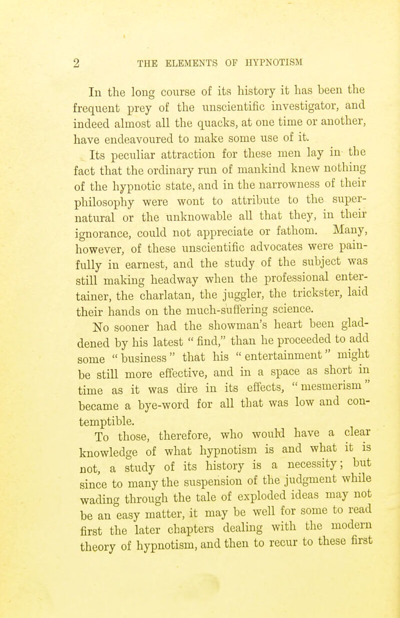 In the long course of its history it has been the frequent prey of the unscientific investigator, and indeed almost all the quacks, at one time or another, have endeavoured to make some use of it. Its peculiar attraction for these men lay in the fact that the ordinary run of mankind knew nothing of the hypnotic state, and in the narrowness of their philosophy were wont to attribute to the super- natural or the unknowable all that they, in their ignorance, could not appreciate or fathom. Many, however, of these unscientific advocates were pain- fully in earnest, and the study of the subject was still making headway when the professional enter- tainer, the charlatan, the juggler, the trickster, laid their hands on the much-suffering science. No sooner had the showman's heart been glad- dened by his latest  find, than he proceeded to add some business that his entertainment might be still more effective, and in a space as short in time as it was dire in its effects, mesmerism became a bye-word for all that was low and con- temptible. To those, therefore, who wouH have a clear knowledge of what hypnotism is and what it is not, a study of its history is a necessity; but since to many the suspension of the judgment while wading through the tale of exploded ideas may not be an easy matter, it may be well for some to read first the later chapters dealing with the modern theory of hypnotism, and then to recur to these first