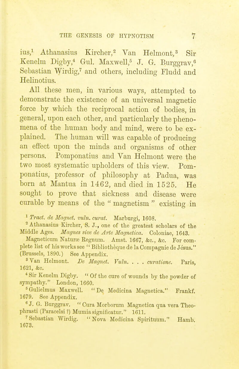 ius,1 Athanasius Kircher,2 Van Helmont,3 Sir Kenelm Dig-by,4 G-ul. Maxwell,5 J. G. Burggrav,6 Sebastian Wirdig,7 and others, including Fludd and Helinotius. All these men, in various ways, attempted to demonstrate the existence of an universal magnetic force by which the reciprocal action of bodies, in general, upon each other, and particularly the pheno- mena of the human body and mind, were to be ex- plained. The human will was capable of producing an effect upon the minds and organisms of other persons. Pomponatius and Van Helmont were the two most systematic upholders of this view. Pom- ponatius, professor of philosophy at Padua, was born at Mantua in 1462, and died in 1525. He sought to prove that sickness and disease were curable by means of the  magnetism  existing in 1 Tract, de Magnet, vuln. curat. Marburgi, 1608. 2 Athanasius Kircher, S. J., one of the greatest scholars of the Middle Ages. Magnes sive de Arte Magnetica. Coloniae, 1643. Magneticum Naturaj Regnum. Amst. 1667, &c, &c. For com- plete list of his works see  Bibliotheque de la Cornpagnie de Jesus. (Brussels, 1890.) See Appendix. 8 Van Helmont. Be Magnet. Vuln. . . . curatione. Paris, 1621, &c. 4 Sir Kenelm Digby.  Of the cure of wounds by the powder of sympathy. London, 1660. 5Gulielmus Maxwell.  De Medicina Magnetica. Frankf. 1679. See Appendix. 0 J. G. Burggrav.  Cura Morborum Magnetica qua vera Theo- jjhrasti (Paracelsi ?) Mumia significatur. 1611. 7Sebastian Wirdig. Nova Medicina Spirituum. Hamb. 1673.