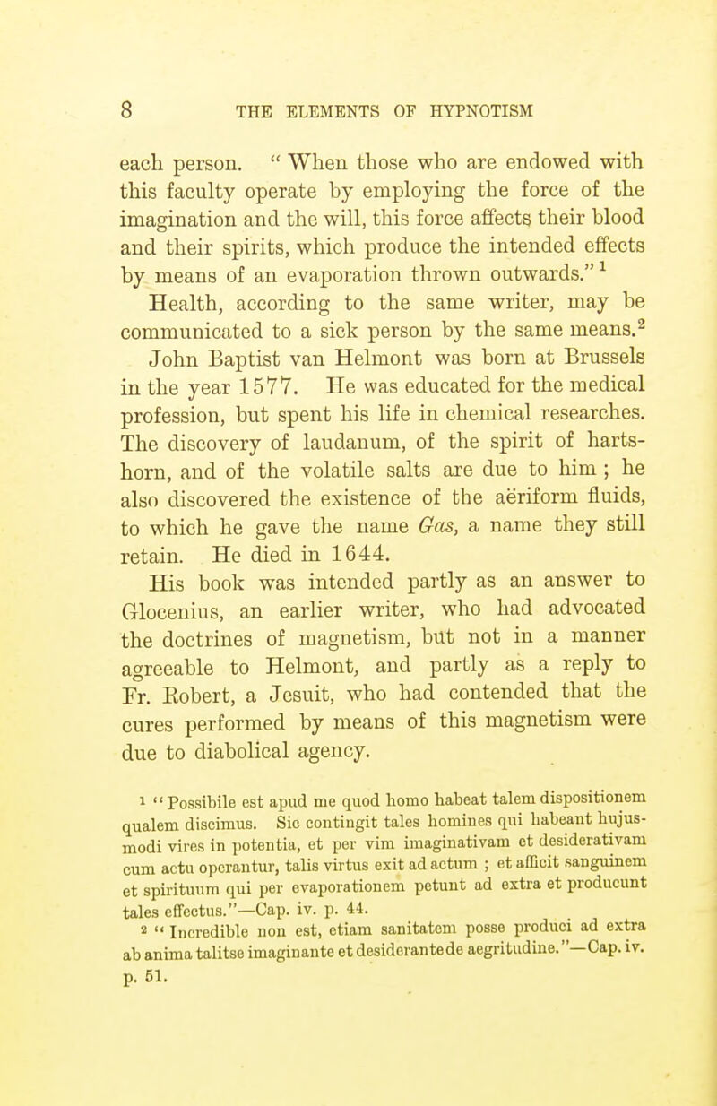 each person.  When those who are endowed with this faculty operate by employing the force of the imagination and the will, this force affects their blood and their spirits, which produce the intended effects by means of an evaporation thrown outwards.1 Health, according to the same writer, may be communicated to a sick person by the same means.2 John Baptist van Helmont was born at Brussels in the year 1577. He was educated for the medical profession, but spent his life in chemical researches. The discovery of laudanum, of the spirit of harts- horn, and of the volatile salts are due to him ; he also discovered the existence of the aeriform fluids, to which he gave the name Gas, a name they still retain. He died in 1644. His book was intended partly as an answer to Glocenius, an earlier writer, who had advocated the doctrines of magnetism, but not in a manner agreeable to Helmont, and partly as a reply to Fr. Bobert, a Jesuit, who had contended that the cures performed by means of this magnetism were due to diabolical agency. 1  Possibile est apud me quod homo habeat talem dispositionem qualem discimus. Sic contingit tales homines qui habeant hujus- modi vires in potentia, et per vim imaginativam et desiderativam cum actu operantur, talis virtus exit ad actum ; et afficit sanguinem et spirituum qui per evaporationem petunt ad extra et producunt tales effectus.—Cap. iv. p. 44. 2  Incredible non est, etiam sanitatem posse produci ad extra ab anima talitse imaginante et desiderantede aegritudine.—Cap. iv. p. 51.