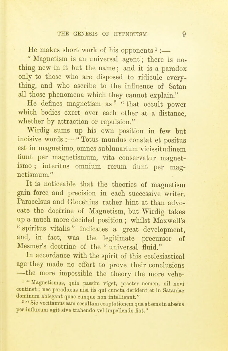 He makes short work of his opponents1 :—  Magnetism is an universal agent; there is no- thing new in it but the name; and it is a paradox only to those who are disposed to ridicule every- thing, and who ascribe to the influence of Satan all those phenomena which they cannot explain. He defines magnetism as 2  that occult power which bodies exert over each other at a distance, whether by attraction or repulsion. Wirdig sums up his own position in few but incisive words :— Totus mundus constat et positus est in magnetimo, omnes sublunarium vicissitudinem fiunt per magnetismum, vita conservatur magnet- ismo; interitus omnium rerum hunt per mag- netismum. It is noticeable that the theories of magnetism gain force and precision in each successive writer. Paracelsus and Glocenius rather hint at than advo- cate the doctrine of Magnetism, but Wirdig takes up a much more decided position; whilst Maxwell's  spiritus vitalis indicates a great development, and, in fact, was the legitimate precursor of Mesmer's doctrine of the  universal fluid. In accordance with the spirit of this ecclesiastical age they made no effort to prove their conclusions —the more impossible the theory the more vehe- 1  Magnetismus, quia passim viget, practer nomen, nil novi continet; nee paradoxus nisi iis qui cuncta derident et in Sataniae dominum ablegant quae cunque non intelligant. 2  Sic vocitamus earn occultam coaptationem qua absens in absens per influxum agit sive trahendo vel impellendo fiat.