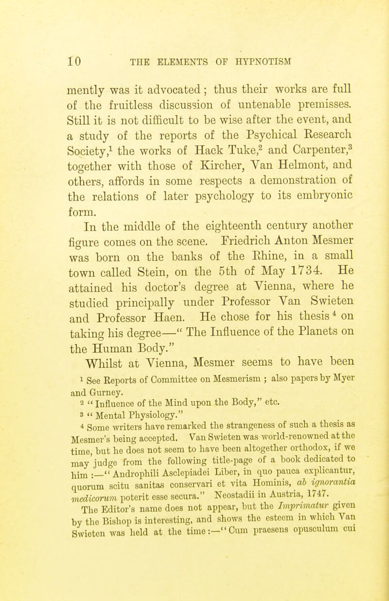 mently was it advocated; thus their works are full of the fruitless discussion of untenable premisses. Still it is not difficult to be wise after the event, and a study of the reports of the Psychical Research Society,1 the works of Hack Tuke,2 and Carpenter,3 together with those of Kireher, Van Helmont, and others, affords in some respects a demonstration of the relations of later psychology to its embryonic form. In the middle of the eighteenth century another figure comes on the scene. Friedrich Anton Mesmer was born on the banks of the Ehine, in a small town called Stein, on the 5th of May 1734. He attained his doctor's degree at Vienna, where he studied principally under Professor Van Swieten and Professor Haen. He chose for his thesis4 on taking his degree— The Influence of the Planets on the Human Body. Whilst at Vienna, Mesmer seems to have been 1 See Reports of Committee on Mesmerism ; also papers by Myer and Gurney. 2  Influence of the Mind upon the Body, etc. s  Mental Physiology. 4 Some writers have remarked the strangeness of such a thesis as Mesmer's being accepted. Van Swieten was world-renowned at the time, but he does not seem to have been altogether orthodox, if we may'judge from tlle following title-page of a book dedicated to him .—Androphili Asclepiadei Liber, in quo pauca explicantur, quorum scitu sanitas conservari et vita Hominis, ab ignorantia medicorum poterit esse secura. Neostadii in Austria, 1747. The Editor's name does not appear, but the Imprimatur given by the Bishop is interesting, and shows the esteem in which Van Swieten was hold at the time:-Cum praesens opusoulum cm