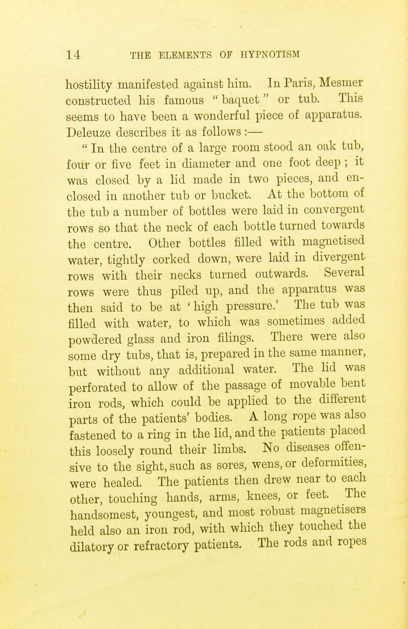 hostility manifested against him. In Paris, Mesmer constructed his famous  baquet  or tub. This seems to have been a wonderful piece of apparatus. Deleuze describes it as follows:—  In the centre of a large room stood an oak tub, four or five feet in diameter and one foot deep ; it was closed by a lid made in two pieces, and en- closed in another tub or bucket. At the bottom of the tub a number of bottles were laid in convergent rows so that the neck of each bottle turned towards the centre. Other bottles filled with magnetised water, tightly corked down, were laid in divergent rows with their necks turned outwards. Several rows were thus piled up, and the apparatus was then said to be at ' high pressure.' The tub was filled with water, to which was sometimes added powdered glass and iron filings. There were also some dry tubs, that is, prepared in the same manner, but without any additional water. The lid was perforated to allow of the passage of movable bent iron rods, which could be applied to the different parts of the patients' bodies. A long rope was also fastened to a ring in the lid, and the patients placed this loosely round their limbs. No diseases offen- sive to the sight, such as sores, wens, or deformities, were healed. The patients then drew near to each other, touching hands, arms, knees, or feet. The handsomest, youngest, and most robust magnetisers held also an iron rod, with which they touched the dilatory or refractory patients. The rods and ropes