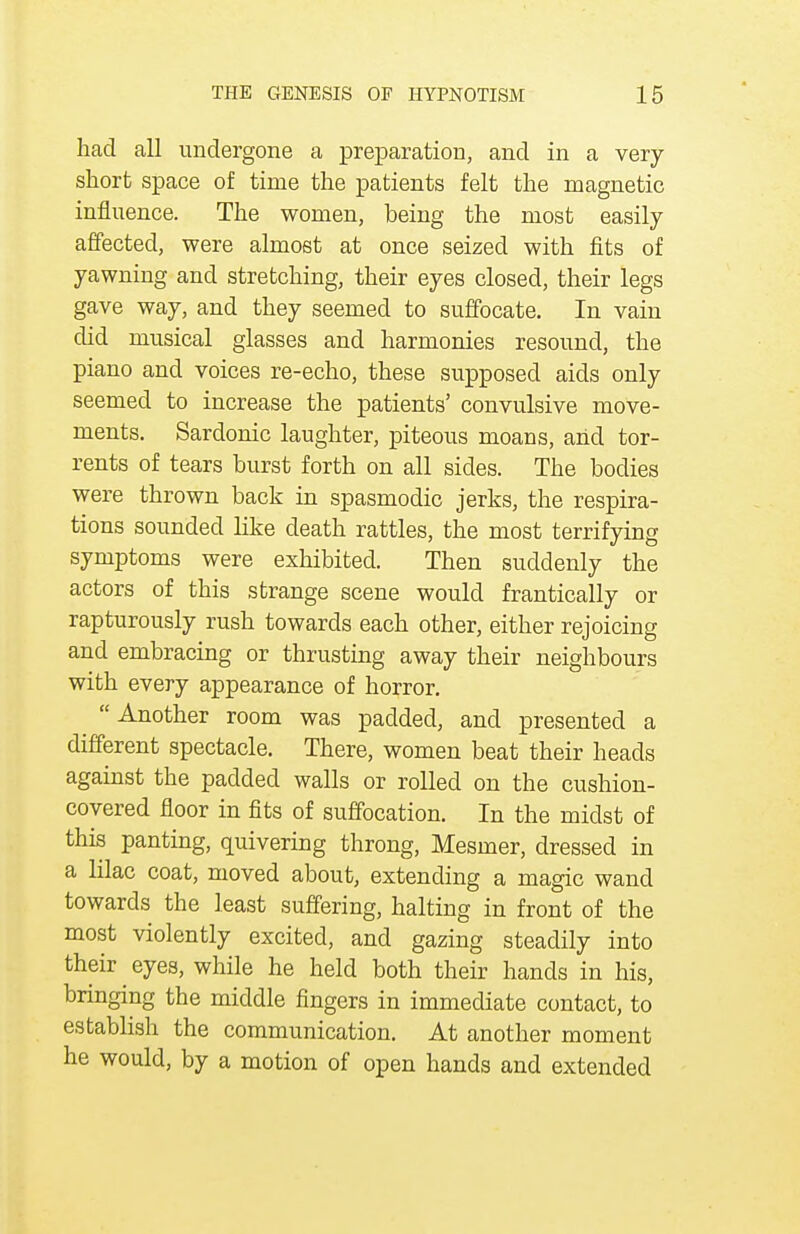 had all undergone a preparation, and in a very- short space of time the patients felt the magnetic influence. The women, being the most easily affected, were almost at once seized with fits of yawning and stretching, their eyes closed, their legs gave way, and they seemed to suffocate. In vain did musical glasses and harmonies resound, the piano and voices re-echo, these supposed aids only seemed to increase the patients' convulsive move- ments. Sardonic laughter, piteous moans, and tor- rents of tears burst forth on all sides. The bodies were thrown back in spasmodic jerks, the respira- tions sounded like death rattles, the most terrifying symptoms were exhibited. Then suddenly the actors of this strange scene would frantically or rapturously rush towards each other, either rejoicing and embracing or thrusting away their neighbours with every appearance of horror. Another room was padded, and presented a different spectacle. There, women beat their heads against the padded walls or rolled on the cushion- covered floor in fits of suffocation. In the midst of this panting, quivering throng, Mesmer, dressed in a lilac coat, moved about, extending a magic wand towards the least suffering, halting in front of the most violently excited, and gazing steadily into their ^ eyes, while he held both their hands in his, bringing the middle fingers in immediate contact, to establish the communication. At another moment he would, by a motion of open hands and extended