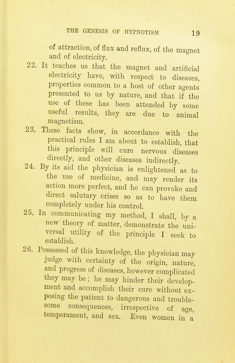 of attraction, of flux and reflux, of the magnet and of electricity. 22. It teaches us that the magnet and artificial electricity have, with respect to diseases, properties common to a host of other agents presented to us by nature, and that if the use of these has been attended by some useful results, they are due to animal magnetism. 23. These facts show, in accordance with the practical rules I am about to establish, that this principle will cure nervous diseases directly, and other diseases indirectly. 24. By its aid the physician is enlightened as to the use of medicine, and may render its action more perfect, and he can provoke and direct salutary crises so as to have them completely under his control. 25. In communicating my method, I shall, by a new theory of matter, demonstrate the uni- versal utility of the principle I seek to establish. 26. Possessed of this knowledge, the physician may judge with certainty of the origin, nature, and progress of diseases, however complicated they may be : he may hinder their develop- ment and accomplish their cure without ex- posing the patient to dangerous and trouble- some consequences, irrespective of a^e, temperament, and sex. Even women in a