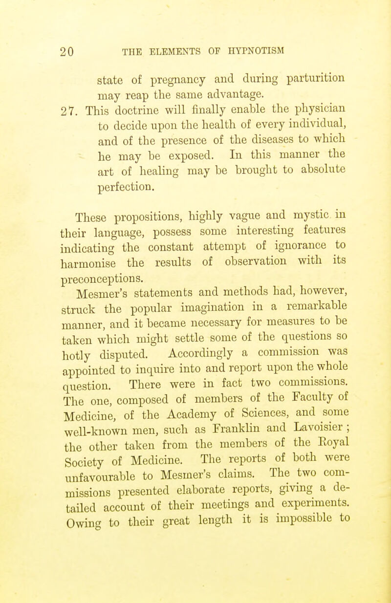 state of pregnancy and during parturition may reap the same advantage. 27. This doctrine will finally enahle the physician to decide upon the health of every individual, and of the presence of the diseases to which he may be exposed. In this manner the art of healing may be brought to absolute perfection. These propositions, highly vague and mystic in their language, possess some interesting features indicating the constant attempt of ignorance to harmonise the results of observation with its preconceptions. Mesmer's statements and methods had, however, struck the popular imagination in a remarkable manner, and it became necessary for measures to be taken which might settle some of the questions so hotly disputed. Accordingly a commission was appointed to inquire into and report upon the whole question. There were in fact two commissions. The one, composed of members of the Faculty of Medicine, of the Academy of Sciences, and some well-known men, such as Franklin and Lavoisier ; the other taken from the members of the Eoyal Society of Medicine. The reports of both were unfavourable to Mesmer's claims. The two com- missions presented elaborate reports, giving a de- tailed account of their meetings and experiments. Owing to their great length it is impossible to