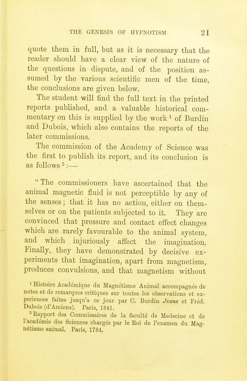 quote them in full, but as it is necessary that the reader should have a clear view of the nature of the questions in dispute, and of the position as- sumed by the various scientific men of the time, the conclusions are given below. The student will find the full text in the printed reports published, and a valuable historical com- mentary on this is supplied by the work1 of Burdin and Dubois, which also contains the reports of the later commissions. The commission of the Academy of Science was the first to publish its report, and its conclusion is as follows 2:— The commissioners have ascertained that the animal magnetic fluid is not perceptible by any of the senses; that it has no action, either on them- selves or on the patients subjected to it. They are convinced that pressure and contact effect changes which are rarely favourable to the animal system, and which injuriously affect the imagination. Finally, they have demonstrated by decisive ex- periments that imagination, apart from magnetism, produces convulsions, and that magnetism without 1 Histoire Academique du Magnetisme Animal accompagnee de notes et de remarques critiques sur toutes les observations et ex- periences faites jusqu'a ce jour par C. Burdin Jeune et Fred. Dubois (d'Amiens). Paris, 1841. ^ 2 Rapport des Commissaires de la faculte de Medecine et de l'academie des Sciences charges par le Roi de l'examen du Mag- netisme animal. Paris, 1784.