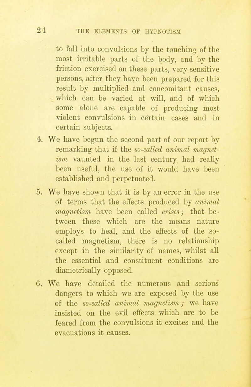 to fall into convulsions by the touching of the most irritable parts of the body, and by the friction exercised on these parts, very sensitive persons, after they have been prepared for this result by multiplied and concomitant causes, which can be varied at will, and of which some alone are capable of producing most violent convulsions in certain cases and in certain subjects. 4. We have begun the second part of our report by remarking that if the so-called animal magnet- ism vaunted in the last century had really been useful, the use of it would have been established and perpetuated. 5. We have shown that it is by an error in the use of terms that the effects produced by animal magnetism have been called crises; that be- tween these which are the means nature employs to heal, and the effects of the so- called magnetism, there is no relationship except in the similarity of names, whilst all the essential and constituent conditions are diametrically opposed. 6. We have detailed the numerous and serious dangers to which we are exposed by the use of the so-called animal magnetism; we have insisted on the evil effects which are to be feared from the convulsions it excites and the evacuations it causes.