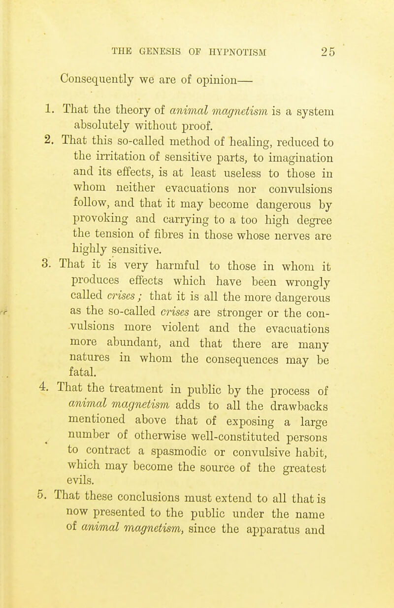 Consequently we are of opinion— 1. That the theory of animal magnetism is a system absolutely without proof. 2. That this so-called method of healing, reduced to the irritation of sensitive parts, to imagination and its effects, is at least useless to those in whom neither evacuations nor convulsions follow, and that it may become dangerous by provoking and carrying to a too high degree the tension of fibres in those whose nerves are highly sensitive. 3. That it is very harmful to those in whom it produces effects which have been wrongly called crises ; that it is all the more dangerous as the so-called crises are stronger or the con- vulsions more violent and the evacuations more abundant, and that there are many natures in whom the consequences may be fatal. 4. That the treatment in public by the process of animal magnetism adds to all the drawbacks mentioned above that of exposing a large number of otherwise well-constituted persons to contract a spasmodic or convulsive habit, which may become the source of the greatest evils. 5. That these conclusions must extend to all that is now presented to the public under the name of animal magnetism, since the apparatus and