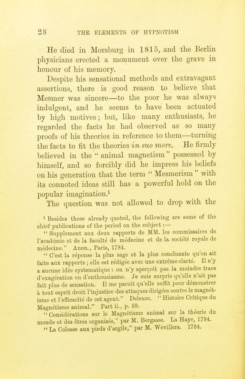 He died in Morsburg in 1815, and the Berlin physicians erected a monument over the grave in honour of his memory. Despite his sensational methods and extravagant assertions, there is good reason to believe that Mesmer was sincere—to the poor he was always indulgent, and he seems to have been actuated by high motives; but, like many enthusiasts, he regarded the facts he had observed as so many proofs of his theories in reference to them—turning the facts to fit the theories in suo more. He firmly believed in the  animal magnetism possessed by himself, and so forcibly did he impress his beliefs on his generation that the term  Mesmerism  with its connoted ideas still has a powerful hold on the popular imagination.1 The question was not allowed to drop with the 1 Besides those already quoted, the following are some of the chief publications of the period on the subject :—  Supplement aux deux rapports de MM. les commissaires de l'academie et de la faculte de medecine et de la societe royale de medecine. Anon., Paris, 1784.  C'est la reponse la plus sage et la plus concluante qu'on ait faite aux rapports ; elle est redigee avec une extreme clarte. II n'y a aucune idee systematique : on n'y apercoit pas la moindre trace d'exageration ou d'enthousiasme. Je suis surpris qu'elle n'ait pas fait plus de sensation. II me paroit qu'elle suffit pour demonstrer a tout esprit droit l'injustice des attaques dirigees contre le magnet- isme et l'efficacite de cet agent. Deleuze. '' Histoire Critique du Magnetisme animal. Part ii., p. 59.  Considerations sur le Magnetisme animal sur la thcorie du monde et des gtres organises, par M. Bergasse. La Haye, 1784.  La Colosse aux pieds d'argile, par M. Wevillers. 1784.