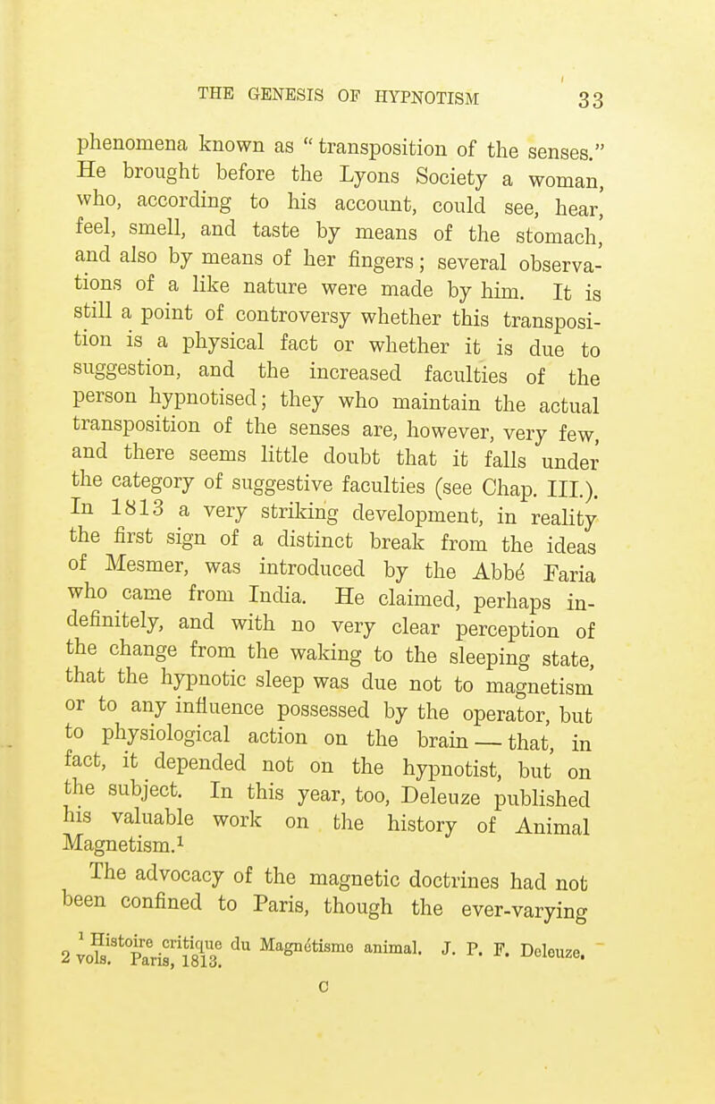 phenomena known as  transposition of the senses. He brought before the Lyons Society a woman, who, according to his account, could see, hear,' feel, smell, and taste by means of the stomach,' and also by means of her fingers; several observa- tions of a like nature were made by him. It is still a point of controversy whether this transposi- tion is a physical fact or whether it is due to suggestion, and the increased faculties of the person hypnotised; they who maintain the actual transposition of the senses are, however, very few, and there seems little doubt that it falls under the category of suggestive faculties (see Chap. III.). In 1813 a very striking development, in reality the first sign of a distinct break from the ideas of Mesmer, was introduced by the Abbe Faria who came from India. He claimed, perhaps in- definitely, and with no very clear perception of the change from the waking to the sleeping state, that the hypnotic sleep was due not to magnetism or to any influence possessed by the operator, but to physiological action on the brain —that, in fact, it depended not on the hypnotist, but on the subject. In this year, too, Deleuze published his valuable work on the history of Animal Magnetism.1 The advocacy of the magnetic doctrines had not been confined to Paris, though the ever-varying 2 voS^Parfsfm3. ^ Magndtismo animal- J- P- Dclouze. 0