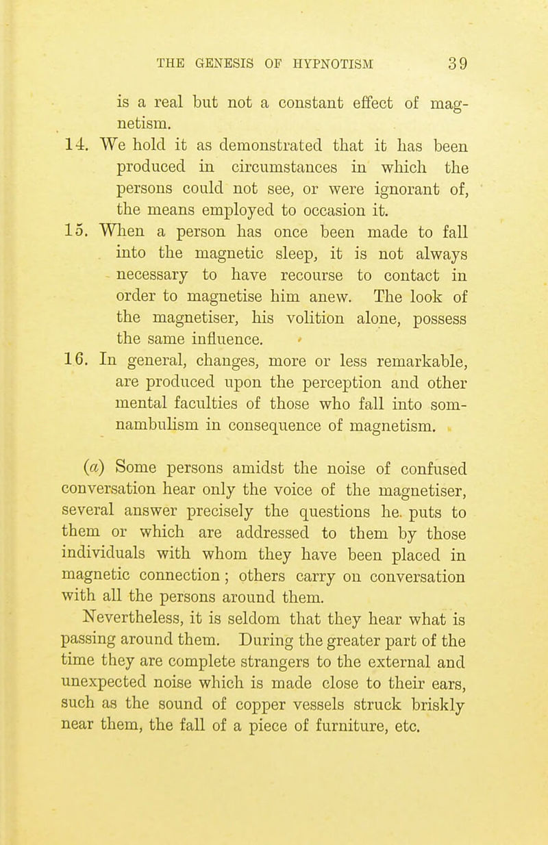 is a real but not a constant effect of mag- netism. 14. We hold it as demonstrated that it has been produced in circumstances in which the persons could not see, or were ignorant of, the means employed to occasion it. 15. When a person has once been made to fall into the magnetic sleep, it is not always necessary to have recourse to contact in order to magnetise him anew. The look of the magnetiser, his volition alone, possess the same influence. 16. In general, changes, more or less remarkable, are produced upon the perception and other mental faculties of those who fall into som- nambulism in consequence of magnetism. (a) Some persons amidst the noise of confused conversation hear only the voice of the magnetiser, several answer precisely the questions he. puts to them or which are addressed to them by those individuals with whom they have been placed in magnetic connection; others carry on conversation with all the persons around them. Nevertheless, it is seldom that they hear what is passing around them. During the greater part of the time they are complete strangers to the external and unexpected noise which is made close to their ears, such as the sound of copper vessels struck briskly near them, the fall of a piece of furniture, etc.