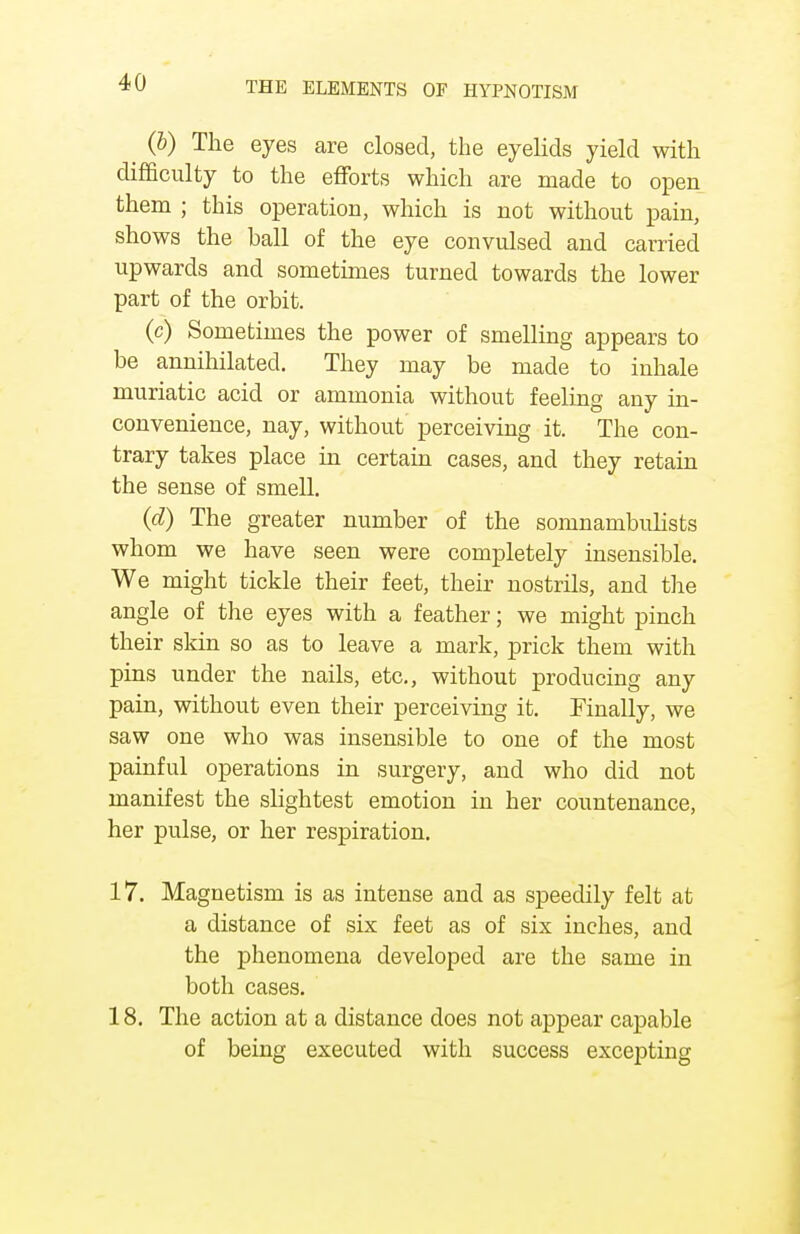 ^ (6) The eyes are closed, the eyelids yield with difficulty to the efforts which are made to open them ; this operation, which is not without pain, shows the ball of the eye convulsed and carried upwards and sometimes turned towards the lower part of the orbit. (c) Sometimes the power of smelling appears to be annihilated. They may be made to inhale muriatic acid or ammonia without feeling any in- convenience, nay, without perceiving it. The con- trary takes place in certain cases, and they retain the sense of smell. (d) The greater number of the somnambulists whom we have seen were completely insensible. We might tickle their feet, their nostrils, and the angle of the eyes with a feather; we might pinch their skin so as to leave a mark, prick them with pins under the nails, etc., without producing any pain, without even their perceiving it. Finally, we saw one who was insensible to one of the most painful operations in surgery, and who did not manifest the slightest emotion in her countenance, her pulse, or her respiration. 17. Magnetism is as intense and as speedily felt at a distance of six feet as of six inches, and the phenomena developed are the same in both cases. 18. The action at a distance does not appear capable of being executed with success excepting