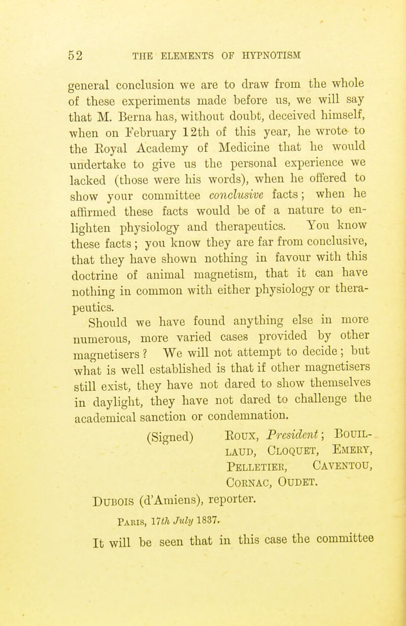 general conclusion we are to draw from the whole of these experiments made before us, we will say- that M. Berna has, without doubt, deceived himself, when on February 12 th of this year, he wrote- to the Royal Academy of Medicine that he would undertake to give us the personal experience we lacked (those were his words), when he offered to show your committee conclusive facts; when he affirmed these facts would be of a nature to en- lighten physiology and therapeutics. You know these facts ; you know they are far from conclusive, that they have shown nothing in favour with this doctrine of animal magnetism, that it can have nothing in common with either physiology or thera- peutics. Should we have found anything else in more numerous, more varied cases provided by other magnetisers ? We will not attempt to decide ; but what is well established is that if other magnetisers still exist, they have not dared to show themselves in daylight, they have not dared to challenge the academical sanction or condemnation. (Signed) Eoux, President; Bouil- laud, Cloquet, Emery, Pelletiee, Caventou, cornac, oudet. Dubois (d'Amiens), reporter. Paris, 17th July 1837. It will be seen that in this case the committee