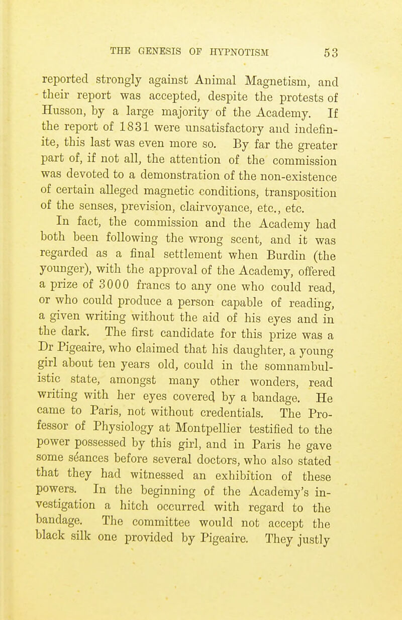 reported strongly against Animal Magnetism, and - their report was accepted, despite the protests of Husson, by a large majority of the Academy. If the report of 1831 were unsatisfactory and indefin- ite, this last was even more so. By far the greater part of, if not all, the attention of the commission was devoted to a demonstration of the non-existence of certain alleged magnetic conditions, transposition of the senses, prevision, clairvoyance, etc., etc. In fact, the commission and the Academy had both been following the wrong scent, and it was regarded as a final settlement when Burdin (the younger), with the approval of the Academy, offered a prize of 3000 francs to any one who could read, or who could produce a person capable of reading, a given writing without the aid of his eyes and in the dark. The first candidate for this prize was a Dr Pigeaire, who claimed that his daughter, a young girl about ten years old, could in the somnambul- istic state, amongst many other wonders, read writing with her eyes covered by a bandage. He came to Paris, not without credentials. The Pro- fessor of Physiology at Montpellier testified to the power possessed by this girl, and in Paris he gave some seances before several doctors, who also stated that they had witnessed an exhibition of these powers. In the beginning of the Academy's in- vestigation a hitch occurred with regard to the bandage. The committee would not accept the black silk one provided by Pigeaire. They justly