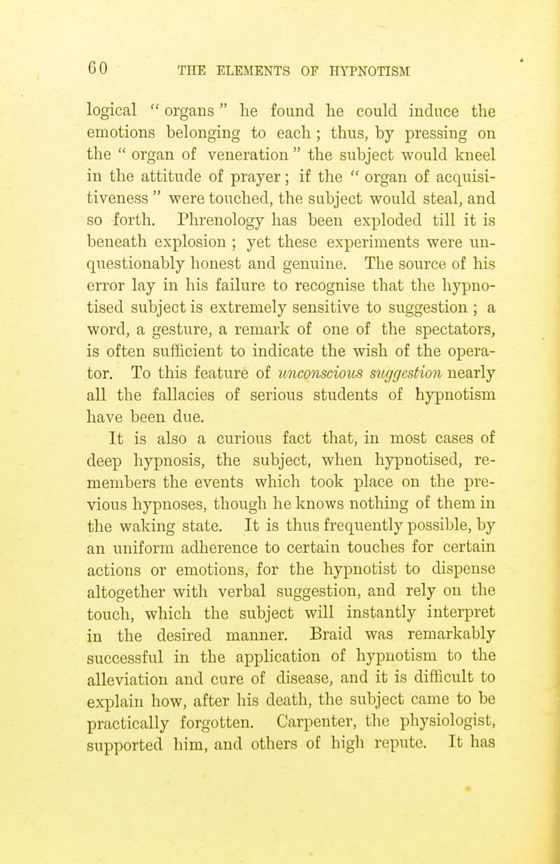 logical  organs he found he could induce the emotions belonging to each; thus, by pressing on the  organ of veneration  the subject would kneel in the attitude of prayer; if the  organ of acquisi- tiveness  were touched, the subject would steal, and so forth. Phrenology has been exploded till it is beneath explosion ; yet these experiments were un- questionably honest and genuine. The source of his error lay in his failure to recognise that the hypno- tised subject is extremely sensitive to suggestion ; a word, a gesture, a remark of one of the spectators, is often sufficient to indicate the wish of the opera- tor. To this feature of unconscious suggestion nearly all the fallacies of serious students of hypnotism have been due. It is also a curious fact that, in most cases of deep hypnosis, the subject, when hypnotised, re- members the events which took place on the pre- vious hypnoses, though he knows nothing of them in the waking state. It is thus frequently possible, by an uniform adherence to certain touches for certain actions or emotions, for the hypnotist to dispense altogether with verbal suggestion, and rely on the touch, which the subject will instantly interpret in the desired manner. Braid was remarkably successful in the appb'cation of hypnotism to the alleviation and cure of disease, and it is difficult to explain how, after his death, the subject came to be practically forgotten. Carpenter, the physiologist, supported him, and others of high repute. It has