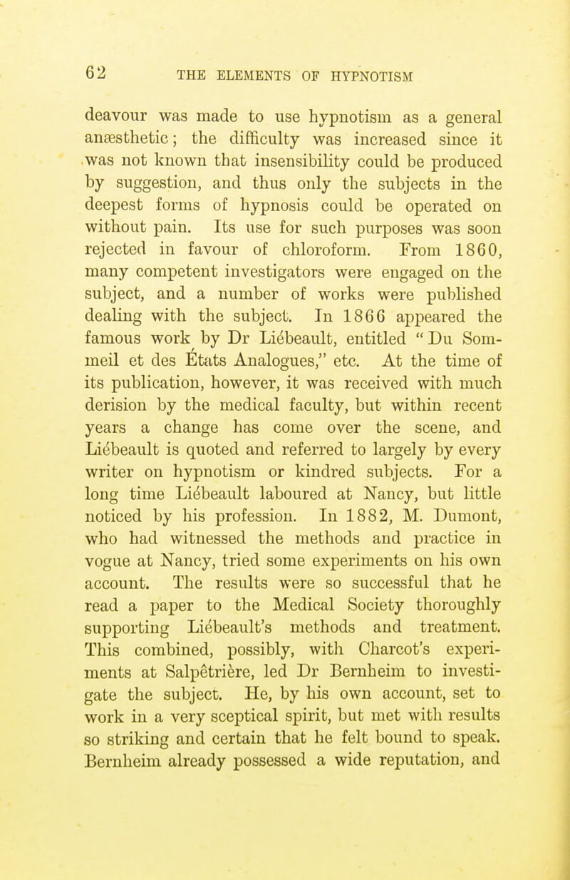 deavour was made to use hypnotism as a general anaesthetic; the difficulty was increased since it was not known that insensibility could be produced by suggestion, and thus only the subjects in the deepest forms of hypnosis could be operated on without pain. Its use for such purposes was soon rejected in favour of chloroform. From 1860, many competent investigators were engaged on the subject, and a number of works were published dealing with the subject. In 1866 appeared the famous work by Dr Li^beault, entitled  Du Som- meil et des ^tats Analogues, etc. At the time of its publication, however, it was received with much derision by the medical faculty, but within recent years a change has come over the scene, and Liebeault is quoted and referred to largely by every writer on hypnotism or kindred subjects. For a long time Liebeault laboured at Nancy, but little noticed by his profession. In 1882, M. Dumont, who had witnessed the methods and practice in vogue at Nancy, tried some experiments on his own account. The results were so successful that he read a paper to the Medical Society thoroughly supporting Liebeault's methods and treatment. This combined, possibly, with Charcot's experi- ments at Salpetriere, led Dr Bernheim to investi- gate the subject. He, by his own account, set to work in a very sceptical spirit, but met with results so striking and certain that he felt bound to speak. Bernheim already possessed a wide reputation, and