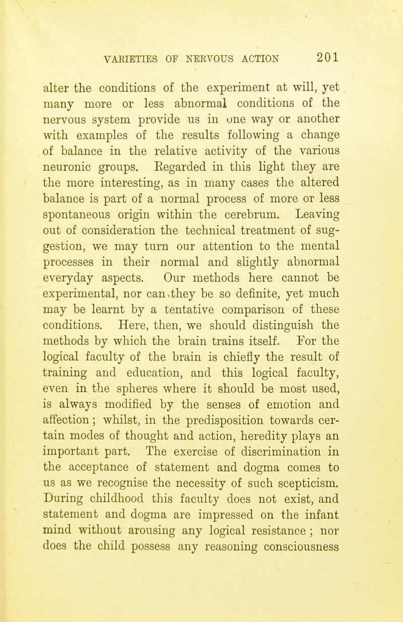 alter the conditions of the experiment at will, yet- many more or less abnormal conditions of the nervous system provide us in one way or another with examples of the results following a change of balance in the relative activity of the various neuronic groups. Eegarded in this light they are the more interesting, as in many cases the altered balance is part of a normal process of more or less spontaneous origin within the cerebrum. Leaving out of consideration the technical treatment of sug- gestion, we may turn our attention to the mental processes in their normal and slightly abnormal everyday aspects. Our methods here cannot be experimental, nor can>they be so definite, yet much may be learnt by a tentative comparison of these conditions. Here, then, we should distinguish the methods by which the brain trains itself. For the logical faculty of the brain is chiefly the result of training and education, and this logical faculty, even in the spheres where it should be most used, is always modified by the senses of emotion and affection; whilst, in the predisposition towards cer- tain modes of thought and action, heredity plays an important part. The exercise of discrimination in the acceptance of statement and dogma comes to us as we recognise the necessity of such scepticism. During childhood this faculty does not exist, and statement and dogma are impressed on the infant mind without arousing any logical resistance ; nor does the child possess any reasoning consciousness