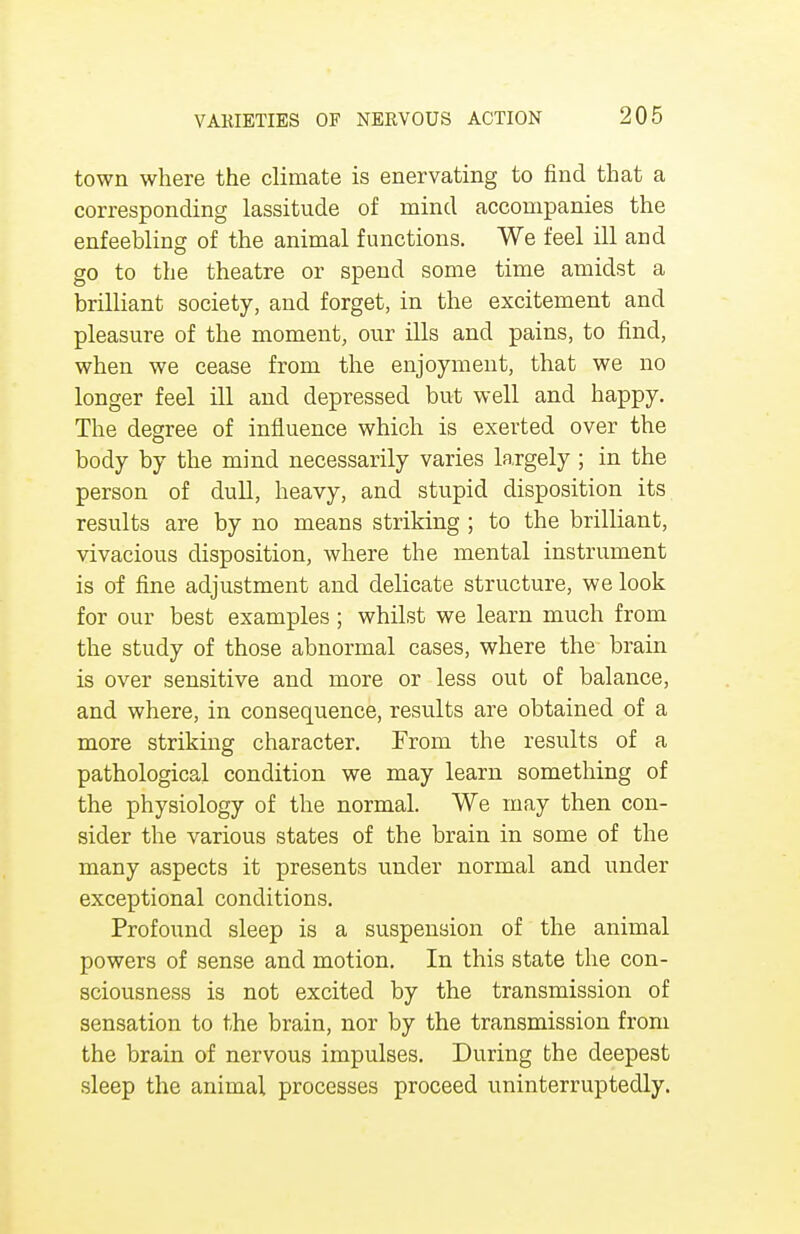 town where the climate is enervating to find that a corresponding lassitude of mind accompanies the enfeebling of the animal functions. We feel ill and go to the theatre or spend some time amidst a brilliant society, and forget, in the excitement and pleasure of the moment, our ills and pains, to find, when we cease from the enjoyment, that we no longer feel ill and depressed but well and happy. The degree of influence which is exerted over the body by the mind necessarily varies largely ; in the person of dull, heavy, and stupid disposition its results are by no means striking ; to the brilliant, vivacious disposition, where the mental instrument is of fine adjustment and delicate structure, we look for our best examples ; whilst we learn much from the study of those abnormal cases, where the brain is over sensitive and more or less out of balance, and where, in consequence, results are obtained of a more striking character. From the results of a pathological condition we may learn something of the physiology of the normal. We may then con- sider the various states of the brain in some of the many aspects it presents under normal and under exceptional conditions. Profound sleep is a suspension of the animal powers of sense and motion. In this state the con- sciousness is not excited by the transmission of sensation to the brain, nor by the transmission from the brain of nervous impulses. During the deepest sleep the animal processes proceed uninterruptedly.