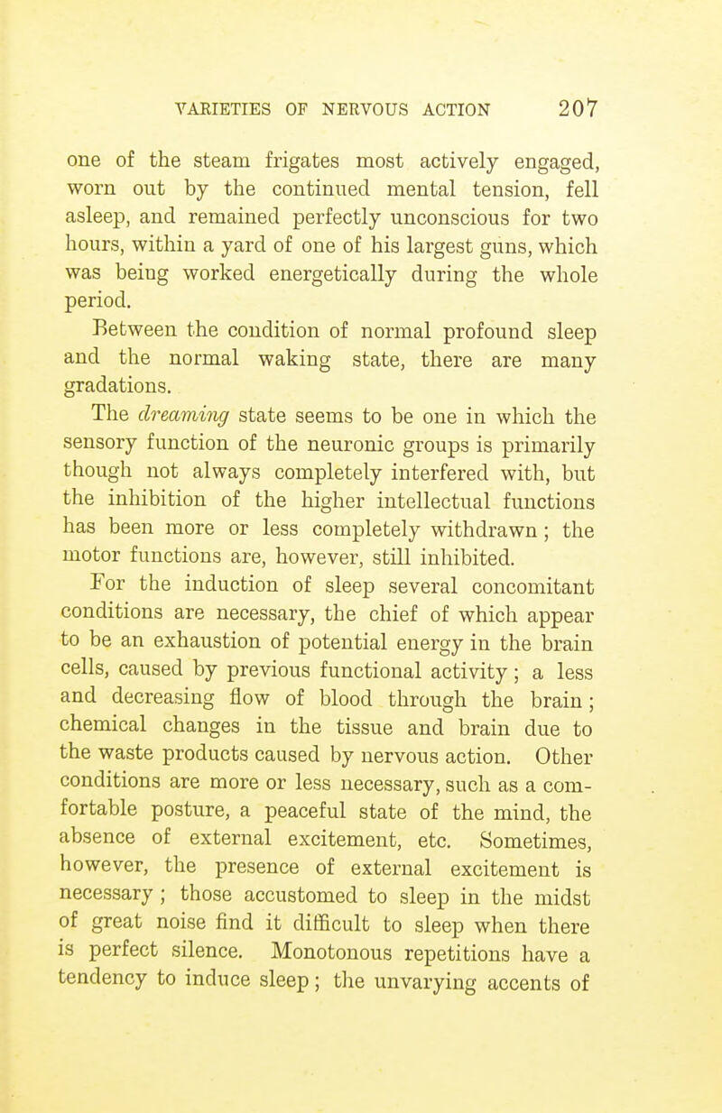 one of the steam frigates most actively engaged, worn out by the continued mental tension, fell asleep, and remained perfectly unconscious for two hours, within a yard of one of his largest guns, which was being worked energetically during the whole period. Between the condition of normal profound sleep and the normal waking state, there are many gradations. The dreaming state seems to be one in which the sensory function of the neuronic groups is primarily though not always completely interfered with, but the inhibition of the higher intellectual functions has been more or less completely withdrawn ; the motor functions are, however, still inhibited. For the induction of sleep several concomitant conditions are necessary, the chief of which appear to be an exhaustion of potential energy in the brain cells, caused by previous functional activity; a less and decreasing flow of blood through the brain; chemical changes in the tissue and brain due to the waste products caused by nervous action. Other conditions are more or less necessary, such as a com- fortable posture, a peaceful state of the mind, the absence of external excitement, etc. Sometimes, however, the presence of external excitement is necessary ; those accustomed to sleep in the midst of great noise find it difficult to sleep when there is perfect silence. Monotonous repetitions have a tendency to induce sleep; the unvarying accents of
