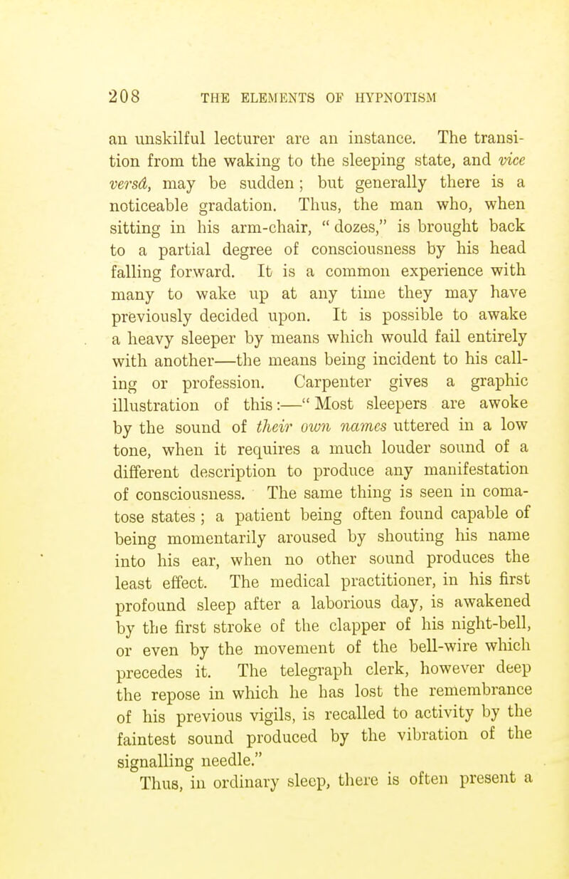 an unskilful lecturer are an instance. The transi- tion from the waking to the sleeping state, and vice versd, may be sudden; but generally there is a noticeable gradation. Thus, the man who, when sitting in his arm-chair,  dozes, is brought back to a partial degree of consciousness by his head falling forward. It is a common experience with many to wake up at any time they may have previously decided upon. It is possible to awake a heavy sleeper by means which would fail entirely with another—the means being incident to his call- ing or profession. Carpenter gives a graphic illustration of this:— Most sleepers are awoke by the sound of their own names uttered in a low tone, when it requires a much louder sound of a different description to produce any manifestation of consciousness. The same thing is seen in coma- tose states ; a patient being often found capable of being momentarily aroused by shouting his name into his ear, when no other sound produces the least effect. The medical practitioner, in his first profound sleep after a laborious day, is awakened by the first stroke of the clapper of his night-bell, or even by the movement of the bell-wire which precedes it. The telegraph clerk, however deep the repose in which he has lost the remembrance of his previous vigils, is recalled to activity by the faintest sound produced by the vibration of the signalling needle. Thus, in ordinary sleep, there is often present a