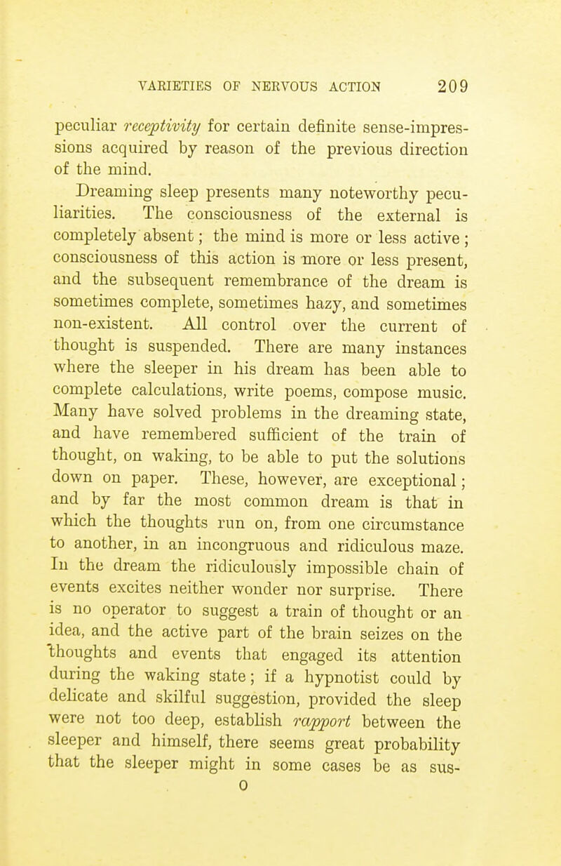 peculiar receptivity for certain definite sense-impres- sions acquired by reason of the previous direction of the mind. Dreaming sleep presents many noteworthy pecu- liarities. The consciousness of the external is completely absent; the mind is more or less active ; consciousness of this action is more or less present, and the subsequent remembrance of the dream is sometimes complete, sometimes hazy, and sometimes non-existent. All control over the current of thought is suspended. There are many instances where the sleeper in his dream has been able to complete calculations, write poems, compose music. Many have solved problems in the dreaming state, and have remembered sufficient of the train of thought, on waking, to be able to put the solutions down on paper. These, however, are exceptional; and by far the most common dream is that in which the thoughts run on, from one circumstance to another, in an incongruous and ridiculous maze. In the dream the ridiculously impossible chain of events excites neither wonder nor surprise. There is no operator to suggest a train of thought or an idea, and the active part of the brain seizes on the thoughts and events that engaged its attention during the waking state; if a hypnotist could by delicate and skilful suggestion, provided the sleep were not too deep, establish rapport between the sleeper and himself, there seems great probability that the sleeper might in some cases be as sus- 0