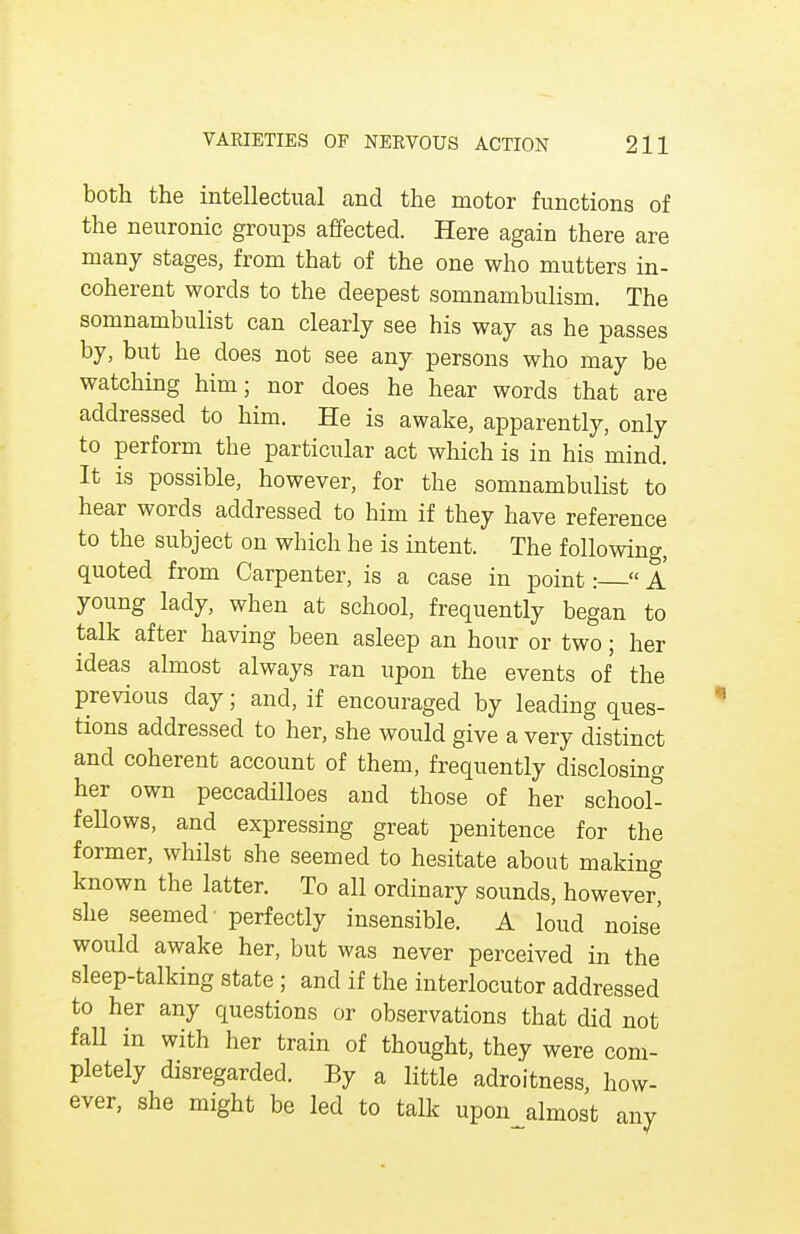 both the intellectual and the motor functions of the neuronic groups affected. Here again there are many stages, from that of the one who mutters in- coherent words to the deepest somnambulism. The somnambulist can clearly see his way as he passes by, but he does not see any persons who may be watching him; nor does he hear words that are addressed to him. He is awake, apparently, only to perform the particular act which is in his mind. It is possible, however, for the somnambulist to hear words addressed to him if they have reference to the subject on which he is intent. The following, quoted from Carpenter, is a case in point:  A young lady, when at school, frequently began to talk after having been asleep an hour or two; her ideas almost always ran upon the events of the previous day; and, if encouraged by leading ques- tions addressed to her, she would give a very distinct and coherent account of them, frequently disclosing her own peccadilloes and those of her school- fellows, and expressing great penitence for the former, whilst she seemed to hesitate about making known the latter. To all ordinary sounds, however, she seemed perfectly insensible. A loud noise would awake her, but was never perceived in the sleep-talking state ; and if the interlocutor addressed to her any questions or observations that did not fall in with her train of thought, they were com- pletely disregarded. By a little adroitness, how- ever, she might be led to talk uponjilmost any