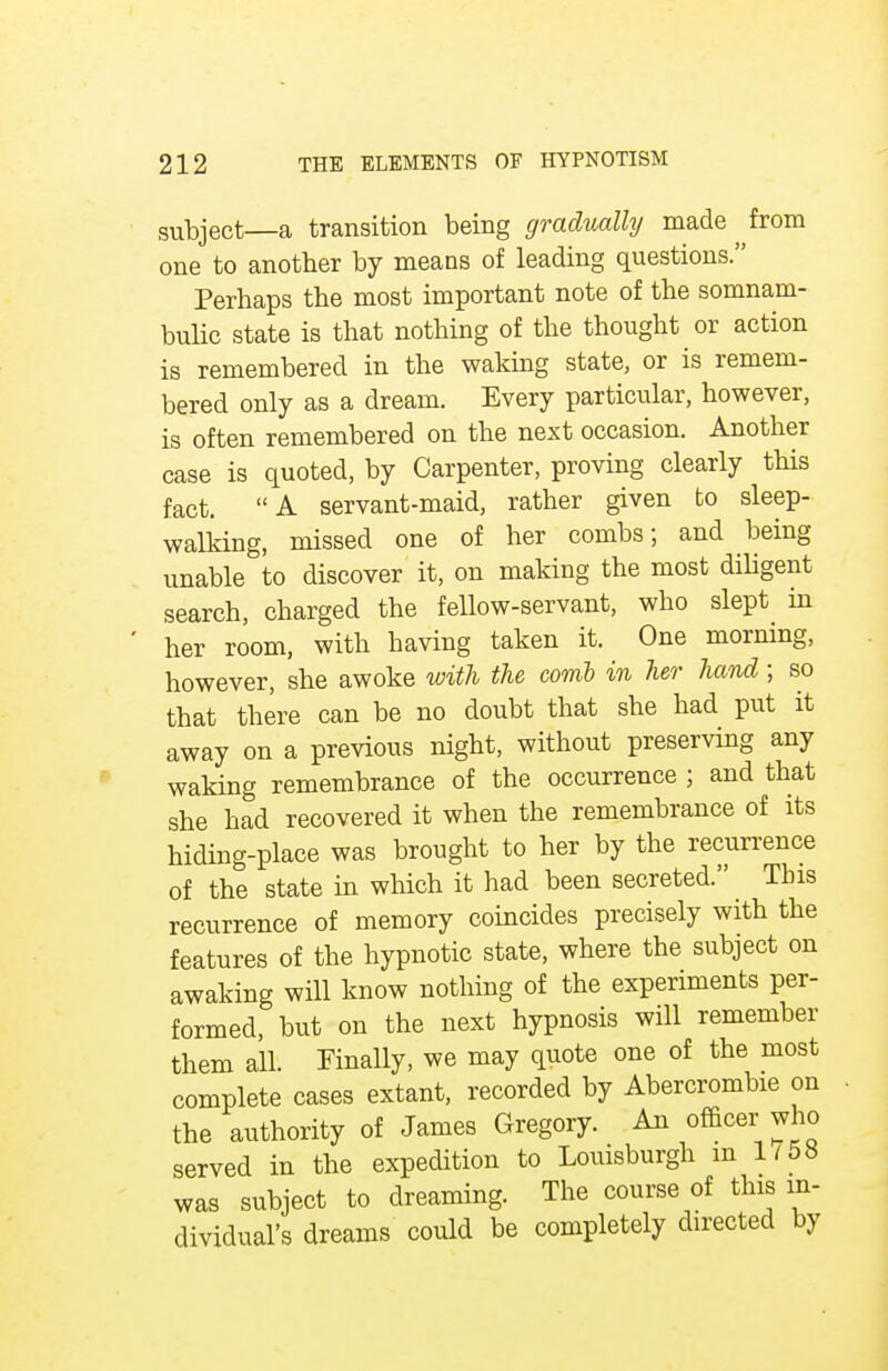subject—a transition being gradually made from one to another by means of leading questions. Perhaps the most important note of the somnam- bulic state is that nothing of the thought or action is remembered in the waking state, or is remem- bered only as a dream. Every particular, however, is often remembered on the next occasion. Another case is quoted, by Carpenter, proving clearly this fact. A servant-maid, rather given to sleep- walking, missed one of her combs; and being unable to discover it, on making the most diligent search, charged the fellow-servant, who slept in her room, with having taken it. One morning, however, she awoke with the covib in her hand; so that there can be no doubt that she had put it away on a previous night, without preserving any waking remembrance of the occurrence ; and that she had recovered it when the remembrance of its hiding-place was brought to her by the recurrence of the state in which it had been secreted. _ This recurrence of memory coincides precisely with the features of the hypnotic state, where the subject on awaking will know nothing of the experiments per- formed, but on the next hypnosis will remember them all. Finally, we may quote one of the most complete cases extant, recorded by Abercrombie on the authority of James Gregory. An officer who served in the expedition to Louisburgh m 1/58 was subject to dreaming. The course of this in- dividual's dreams could be completely directed by