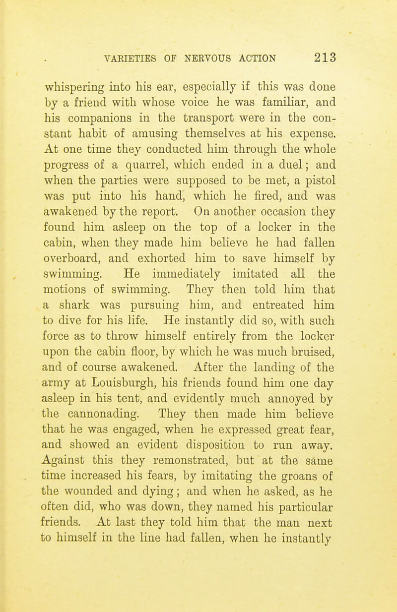 whispering into his ear, especially if this was done by a friend with whose voice he was familiar, and his companions in the transport were in the con- stant habit of amusing themselves at his expense. At one time they conducted him through the whole progress of a quarrel, which ended in a duel; and when the parties were supposed to be met, a pistol was put into his hand, which he fired, and was awakened by the report. On another occasion they found him asleep on the top of a locker in the cabin, when they made him believe he had fallen overboard, and exhorted him to save himself by swimming. He immediately imitated all the motions of swimming. They then told him that a shark was pursuing him, and entreated him to dive for his life. He instantly did so, with such force as to throw himself entirely from the locker upon the cabin floor, by which he was much bruised, and of course awakened. After the landing of the army at Louisburgh, his friends found him one day asleep in his tent, and evidently much annoyed by the cannonading. They then made him believe that he was engaged, when he expressed great fear, and showed an evident disposition to run away. Against this they remonstrated, but at the same time increased his fears, by imitating the groans of the wounded and dying; and when he asked, as he often did, who was down, they named his particular friends. At last they told him that the man next to himself in the line had fallen, when he instantly