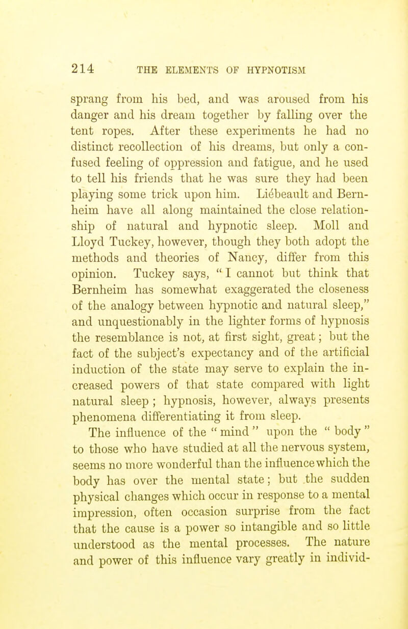 sprang from his bed, and was aroused from his danger and his dream together by falling over the tent ropes. After these experiments he had no distinct recollection of his dreams, but only a con- fused feeling of oppression and fatigue, and he used to tell his friends that he was sure they had been playing some trick upon him. Liebeault and Bern- heim have all along maintained the close relation- ship of natural and hypnotic sleep. Moll and Lloyd Tuckey, however, though they both adopt the methods and theories of Nancy, differ from this opinion. Tuckey says,  I cannot but think that Bernheim has somewhat exaggerated the closeness of the analogy between hypnotic and natural sleep, and unquestionably in the lighter forms of hypnosis the resemblance is not, at first sight, great; but the fact of the subject's expectancy and of the artificial induction of the state may serve to explain the in- creased powers of that state compared with light natural sleep ; hypnosis, however, always presents phenomena differentiating it from sleep. The influence of the  mind  upon the  body  to those who have studied at all the nervous system, seems no more wonderful than the influence which the body has over the mental state; but the sudden physical changes which occur in response to a mental impression, often occasion surprise from the fact that the cause is a power so intangible and so little understood as the mental processes. The nature and power of this influence vary greatly in individ-