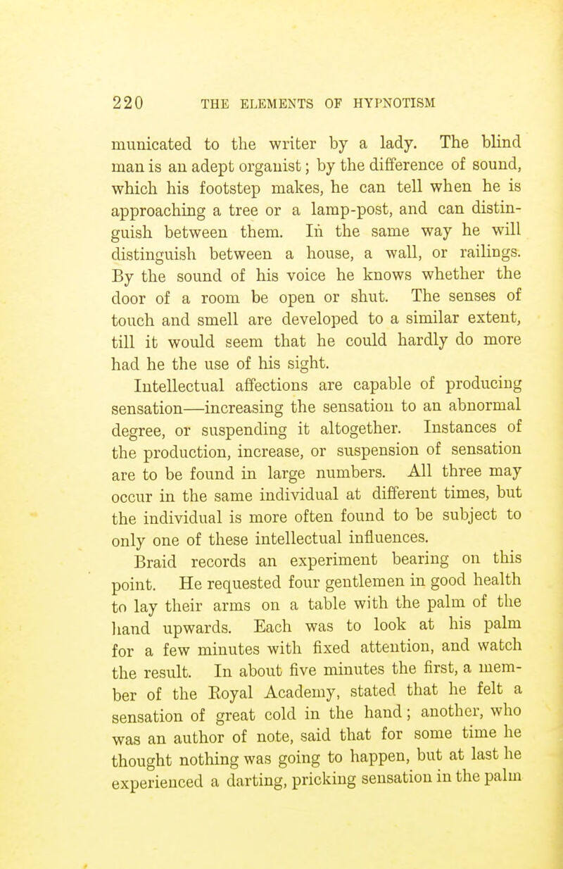 mimicated to the writer by a lady. The blind man is an adept organist; by the difference of sound, which his footstep makes, he can tell when he is approaching a tree or a lamp-post, and can distin- guish between them. In the same way he will distinguish between a house, a wall, or railings. By the sound of his voice he knows whether the door of a room be open or shut. The senses of touch and smell are developed to a similar extent, till it would seem that he could hardly do more had he the use of his sight. Intellectual affections are capable of producing sensation—increasing the sensation to an abnormal degree, or suspending it altogether. Instances of the production, increase, or suspension of sensation are to be found in large numbers. All three may occur in the same individual at different times, but the individual is more often found to be subject to only one of these intellectual influences. Braid records an experiment bearing on this point. He requested four gentlemen in good health to lay their arms on a table with the palm of the hand upwards. Each was to look at his palm for a few minutes with fixed attention, and watch the result. In about five minutes the first, a mem- ber of the Eoyal Academy, stated that he felt a sensation of great cold in the hand; another, who was an author of note, said that for some time he thought nothing was going to happen, but at last he experienced a darting, pricking sensation in the palm