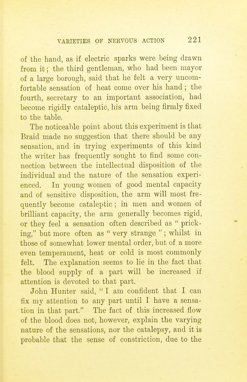 of the hand, as if electric sparks were being drawn from it; the third gentleman, who had been mayor of a large borough, said that he felt a very uncom- fortable sensation of heat come over his hand; the fourth, secretary to an important association, had become rigidly cataleptic, his arm being firmly fixed to the table. The noticeable point about this experiment is that Braid made no suggestion that there should be any sensation, and in trying experiments of this kind the writer has frequently sought to find some con- nection between the intellectual disposition of the individual and the nature of the sensation experi- enced. In young women of good mental capacity and of sensitive disposition, the arm will most fre- quently become cataleptic; in men and women of brilliant capacity, the arm generally becomes rigid, or they feel a sensation often described as  prick- ing, but more often as  very strange  ; whilst in those of somewhat lower mental order, but of a more even temperament, heat or cold is most commonly felt. The explanation seems to lie in the fact that the blood supply of a part will be increased if attention is devoted to that part. John Hunter said,  I am confident that I can fix my attention to any part until I have a sensa- tion in that part. The fact of this increased flow of the blood does not, however, explain the varying nature of the sensations, nor the catalepsy, and it is probable that the sense of constriction, due to the