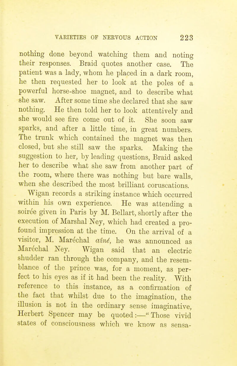 nothing done beyond watching them and noting their responses. Braid quotes another case. The patient was a lady, whom he placed in a dark room, he then requested her to look at the poles of a powerful horse-shoe magnet, and to describe what she saw. After some time she declared that she saw nothing. He then told her to look attentively and she would see fire come out of it. She soon saw sparks, and after a little time, in great numbers. The trunk which contained the magnet was then closed, but she still saw the sparks. Making the suggestion to her, by leading questions, Braid asked her to describe what she saw from another part of the room, where there was nothing but bare walls, when she described the most brilliant coruscations. Wigan records a striking instance which occurred within his own experience. He was attending a soiree given in Paris by M. Bellart, shortly after the execution of Marshal Ney, which had created a pro- found impression at the time. On the arrival of a visitor, M. Marechal aini, he was announced as Marechal Ney. Wigan said that an electric shudder ran through the company, and the resem- blance of the prince was, for a moment, as per- fect to his eyes as if it had been the reality. With reference to this instance, as a confirmation of the fact that whilst due to the imagination, the illusion is not in the ordinary sense imaginative, Herbert Spencer may be quoted:—Those vivid states of consciousness which we know as sensa-