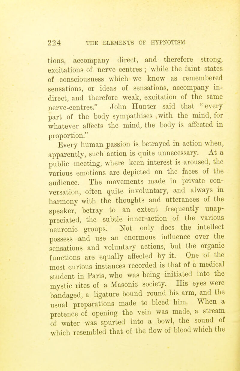 tions, accompany direct, and therefore strong, excitations of nerve centres ; while the faint states of consciousness which we know as remembered sensations, or ideas of sensations, accompany in- direct, and therefore weak, excitation of the same nerve-centres. John Hunter said that  every part of the body sympathises ..with the mind, for whatever affects the mind, the body is affected in proportion. Every human jpassion is betrayed in action when, apparently, such action is quite unnecessary. At a public meeting, where keen interest is aroused, the various emotions are depicted on the faces of the audience. The movements made in private con- versation, often quite involuntary, and always in harmony with the thoughts and utterances of the speaker, betray to an extent frequently unap- preciated, the subtle inner-action of the various neuronic groups. Not only does the intellect possess and use an enormous influence over the sensations and voluntary actions, but the organic functions are equally affected by it. One of the most curious instances recorded is that of a medical student in Paris, who was being initiated into the mystic rites of a Masonic society. His eyes were bandaged, a ligature bound round his arm, and the usual preparations made to bleed him. When a pretence of opening the vein was made, a stream of water was spurted into a bowl, the sound of which resembled that of the flow of blood which the