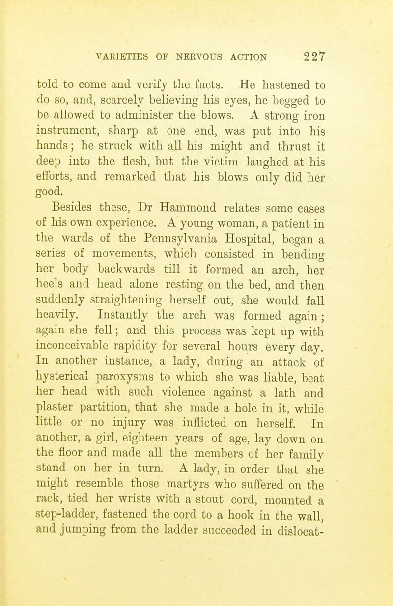 told to come and verify the facts. He hastened to do so, and, scarcely believing his eyes, he begged to be allowed to administer the blows. A strong iron instrument, sharp at one end, was put into his hands; he struck with all his might and thrust it deep into the flesh, but the victim laughed at his efforts, and remarked that his blows only did her good. Besides these, Dr Hammond relates some cases of his own experience. A young woman, a patient in the wards of the Pennsylvania Hospital, began a series of movements, which consisted in bending her body backwards till it formed an arch, her heels and head alone resting on the bed, and then suddenly straightening herself out, she would fall heavily. Instantly the arch was formed again; again she fell; and this process was kept up with inconceivable rapidity for several hours every clay. In another instance, a lady, during an attack of hysterical paroxysms to which she was liable, beat her head with such violence against a lath and plaster partition, that she made a hole in it, while little or no injury was inflicted on herself. In another, a girl, eighteen years of age, lay down on the floor and made all the members of her family stand on her in turn. A lady, in order that she might resemble those martyrs who suffered on the rack, tied her wrists with a stout cord, mounted a step-ladder, fastened the cord to a hook in the wall, and jumping from the ladder succeeded in dislocat-
