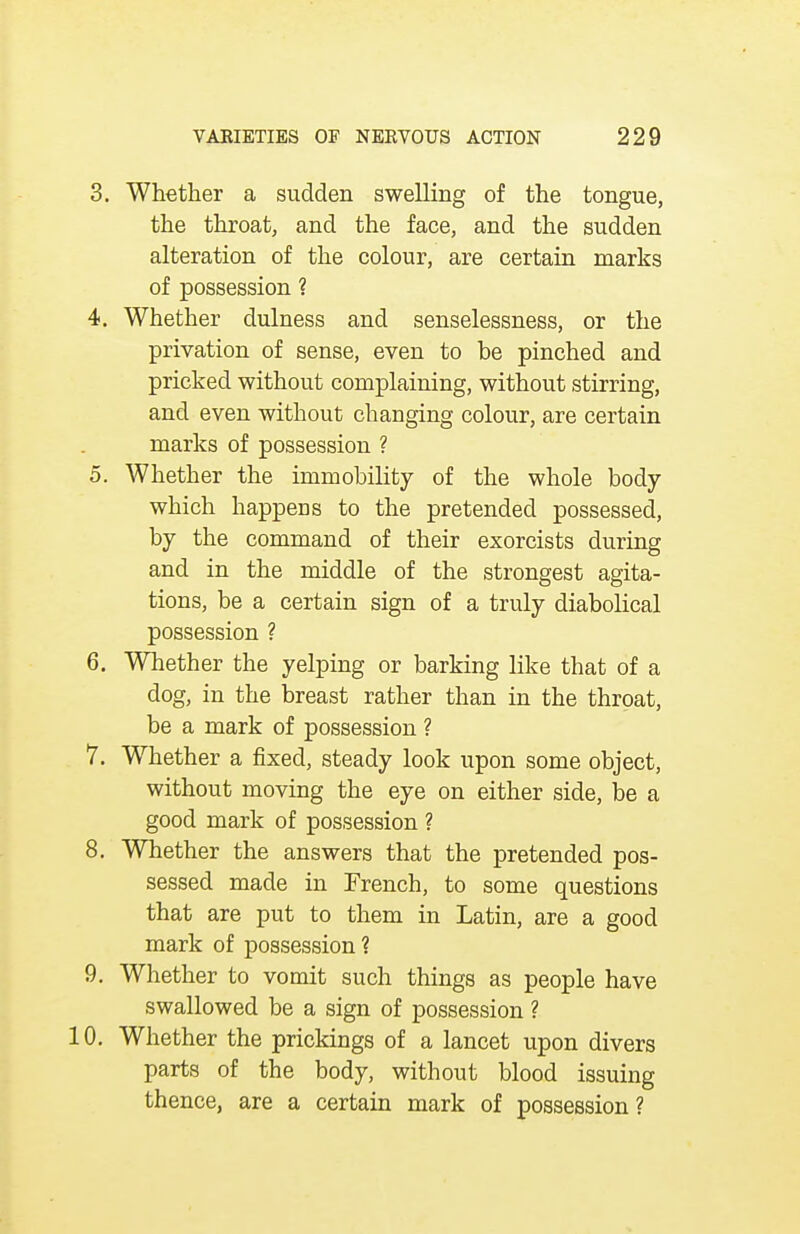 3. Whether a sudden swelling of the tongue, the throat, and the face, and the sudden alteration of the colour, are certain marks of possession ? 4. Whether dulness and senselessness, or the privation of sense, even to be pinched and pricked without complaining, without stirring, and even without changing colour, are certain marks of possession ? 5. Whether the immobility of the whole body which happens to the pretended possessed, by the command of their exorcists during and in the middle of the strongest agita- tions, be a certain sign of a truly diabolical possession ? 6. Whether the yelping or barking like that of a dog, in the breast rather than in the throat, be a mark of possession ? 7. Whether a fixed, steady look upon some object, without moving the eye on either side, be a good mark of possession ? 8. Whether the answers that the pretended pos- sessed made in French, to some questions that are put to them in Latin, are a good mark of possession ? 9. Whether to vomit such things as people have swallowed be a sign of possession ? 10. Whether the prickings of a lancet upon divers parts of the body, without blood issuing thence, are a certain mark of possession ?