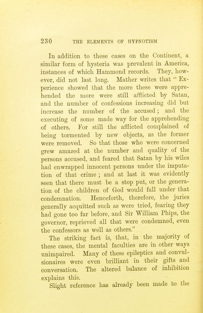 In addition to these cases on the Continent, a similar form of hysteria was prevalent in America, instances of which Hammond records. They, how- ever, did not last long. Mather writes that  Ex- perience showed that the more these were appre- hended the more were still afflicted by Satan, and the number of confessions increasing did but increase the number of the accused; and the executing of some made way for the apprehending of others. For still the afflicted complained of being tormented by new objects, as the former were removed. So that those who were concerned grew amazed at the number and quality of the persons accused, and feared that Satan by his wiles had enwrapped innocent persons under the imputa- tion of that crime ; and at last it was evidently seen that there must be a stop put, or the genera- tion of the children of God would fall under that condemnation. Henceforth, therefore, the juries generally acquitted such as were tried, fearing they had gone too far before, and Sir William Phips, the governor, reprieved all that were condemned, even the confessors as well as others. The striking fact is, that, in the majority of these cases, the mental faculties are in other ways unimpaired. Many of these epileptics and convul- sionaires were even brilliant in their gifts and conversation. The altered balance of inhibition explains this. Slight reference has already been made to the