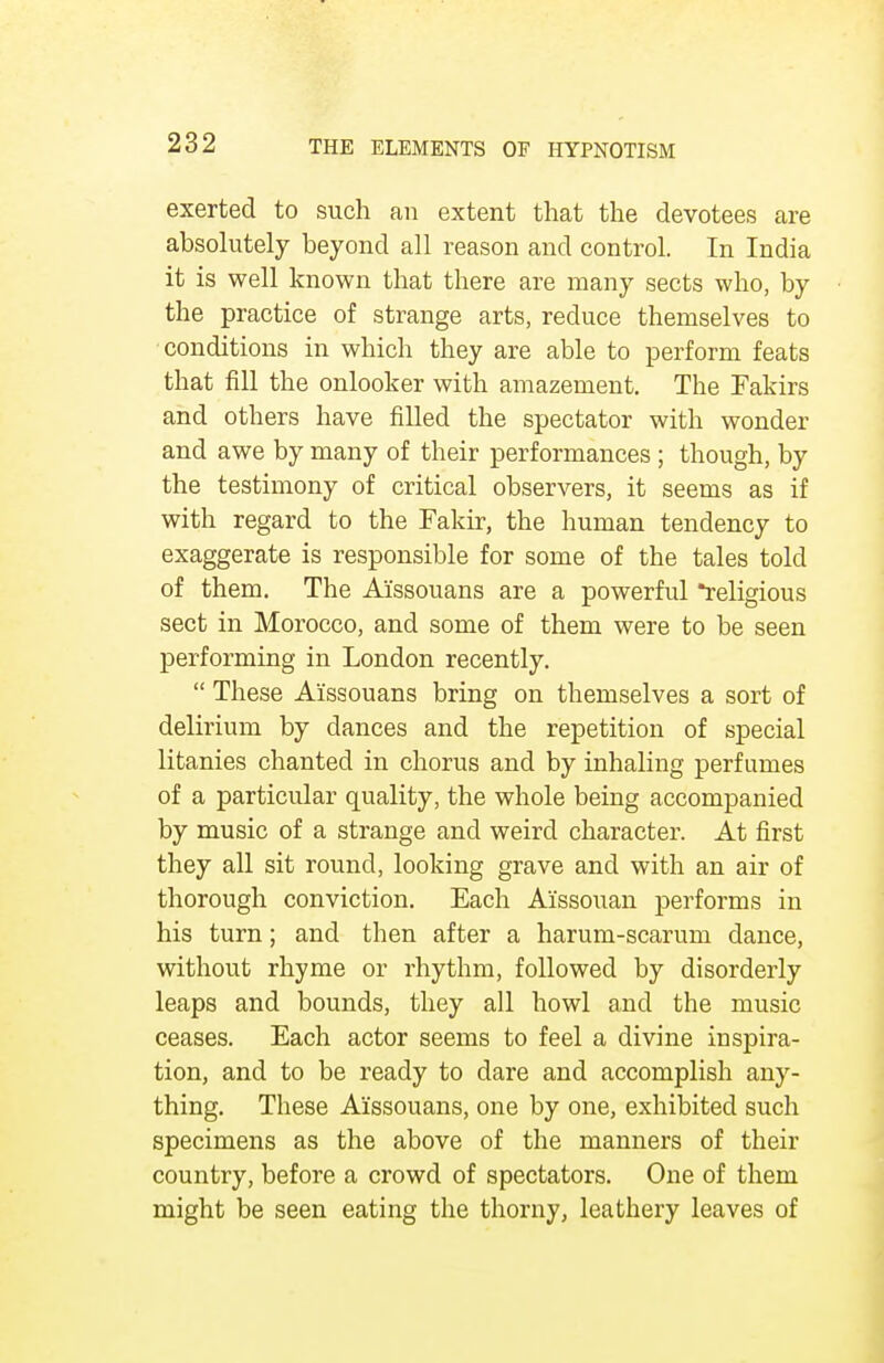 exerted to such an extent that the devotees are absolutely beyond all reason and control. In India it is well known that there are many sects who, by the practice of strange arts, reduce themselves to conditions in which they are able to perform feats that fill the onlooker with amazement. The Fakirs and others have filled the spectator with wonder and awe by many of their performances ; though, by the testimony of critical observers, it seems as if with regard to the Fakir, the human tendency to exaggerate is responsible for some of the tales told of them. The A'issouans are a powerful religious sect in Morocco, and some of them were to be seen performing in London recently.  These Aissouans bring on themselves a sort of delirium by dances and the repetition of special litanies chanted in chorus and by inhaling perfumes of a particular quality, the whole being accompanied by music of a strange and weird character. At first they all sit round, looking grave and with an air of thorough conviction. Each A'issouan performs in his turn; and then after a harum-scarum dance, without rhyme or rhythm, followed by disorderly leaps and bounds, they all howl and the music ceases. Each actor seems to feel a divine inspira- tion, and to be ready to dare and accomplish any- thing. These Aissouans, one by one, exhibited such specimens as the above of the manners of their country, before a crowd of spectators. One of them might be seen eating the thorny, leathery leaves of